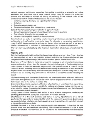 Chapter - 9 Methods of Data Collection Page 204
Basic Guidelines for Research SMS Kabir
methods encompass multifaceted approaches that combine to capitalize on strengths and reduce
weaknesses that stem from using a single research design. Using this approach to gather and
evaluate data may assist to increase the validity and reliability of the research. Some of the
common areas in which mixed-method approaches may be used include –
 Initiating, designing, developing and expanding interventions;
 Evaluation;
 Improving research design; and
 Corroborating findings, data triangulation or convergence.
Some of the challenges of using a mixed methods approach include –
 Delineating complementary qualitative and quantitative research questions;
 Time-intensive data collection and analysis; and
 Decisions regarding which research methods to combine.
Mixed methods are useful in highlighting complex research problems such as disparities in health
and can also be transformative in addressing issues for vulnerable or marginalized populations or
research which involves community participation. Using a mixed-methods approach is one way to
develop creative options to traditional or single design approaches to research and evaluation.
There are many ways of classifying data. A common classification is based upon who collected the
data.
PRIMARY DATA
Data that has been collected from first-hand-experience is known as primary data. Primary data has
not been published yet and is more reliable, authentic and objective. Primary data has not been
changed or altered by human beings; therefore its validity is greater than secondary data.
Importance of Primary Data: In statistical surveys it is necessary to get information from primary
sources and work on primary data. For example, the statistical records of female population in a
country cannot be based on newspaper, magazine and other printed sources. A research can be
conducted without secondary data but a research based on only secondary data is least reliable and
may have biases because secondary data has already been manipulated by human beings. One of such
sources is old and secondly they contain limited information as well as they can be misleading and
biased.
Sources of Primary Data: Sources for primary data are limited and at times it becomes difficult to
obtain data from primary source because of either scarcity of population or lack of cooperation.
Following are some of the sources of primary data.
Experiments: Experiments require an artificial or natural setting in which to perform logical study
to collect data. Experiments are more suitable for medicine, psychological studies, nutrition and for
other scientific studies. In experiments the experimenter has to keep control over the influence of
any extraneous variable on the results.
Survey: Survey is most commonly used method in social sciences, management, marketing and
psychology to some extent. Surveys can be conducted in different methods.
Questionnaire: It is the most commonly used method in survey. Questionnaires are a list of
questions either open-ended or close-ended for which the respondents give answers. Questionnaire
can be conducted via telephone, mail, live in a public area, or in an institute, through electronic mail
or through fax and other methods.
Interview: Interview is a face-to-face conversation with the respondent. In interview the main
problem arises when the respondent deliberately hides information otherwise it is an in depth
source of information. The interviewer can not only record the statements the interviewee speaks
 