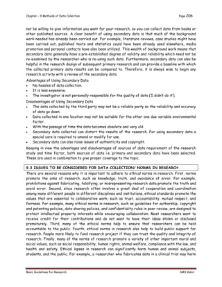 Chapter - 9 Methods of Data Collection Page 206
Basic Guidelines for Research SMS Kabir
not be willing to give information you want for your research, so you can collect data from books or
other published sources. A clear benefit of using secondary data is that much of the background
work needed has already been carried out. For example, literature reviews, case studies might have
been carried out, published texts and statistics could have been already used elsewhere, media
promotion and personal contacts have also been utilized. This wealth of background work means that
secondary data generally have a pre-established degree of validity and reliability which need not be
re-examined by the researcher who is re-using such data. Furthermore, secondary data can also be
helpful in the research design of subsequent primary research and can provide a baseline with which
the collected primary data results can be compared to. Therefore, it is always wise to begin any
research activity with a review of the secondary data.
Advantages of Using Secondary Data
 No hassles of data collection.
 It is less expensive.
 The investigator is not personally responsible for the quality of data (‘I didn’t do it’).
Disadvantages of Using Secondary Data
 The data collected by the third party may not be a reliable party so the reliability and accuracy
of data go down.
 Data collected in one location may not be suitable for the other one due variable environmental
factor.
 With the passage of time the data becomes obsolete and very old.
 Secondary data collected can distort the results of the research. For using secondary data a
special care is required to amend or modify for use.
 Secondary data can also raise issues of authenticity and copyright.
Keeping in view the advantages and disadvantages of sources of data requirement of the research
study and time factor, both sources of data i.e. primary and secondary data have been selected.
These are used in combination to give proper coverage to the topic.
9.3 ISSUES TO BE CONSIDERED FOR DATA COLLECTION/ NORMS IN RESEARCH
There are several reasons why it is important to adhere to ethical norms in research. First, norms
promote the aims of research, such as knowledge, truth, and avoidance of error. For example,
prohibitions against fabricating, falsifying, or misrepresenting research data promote the truth and
avoid error. Second, since research often involves a great deal of cooperation and coordination
among many different people in different disciplines and institutions, ethical standards promote the
values that are essential to collaborative work, such as trust, accountability, mutual respect, and
fairness. For example, many ethical norms in research, such as guidelines for authorship, copyright
and patenting policies, data sharing policies, and confidentiality rules in peer review, are designed to
protect intellectual property interests while encouraging collaboration. Most researchers want to
receive credit for their contributions and do not want to have their ideas stolen or disclosed
prematurely. Third, many of the ethical norms help to ensure that researchers can be held
accountable to the public. Fourth, ethical norms in research also help to build public support for
research. People more likely to fund research project if they can trust the quality and integrity of
research. Finally, many of the norms of research promote a variety of other important moral and
social values, such as social responsibility, human rights, animal welfare, compliance with the law, and
health and safety. Ethical lapses in research can significantly harm human and animal subjects,
students, and the public. For example, a researcher who fabricates data in a clinical trial may harm
 