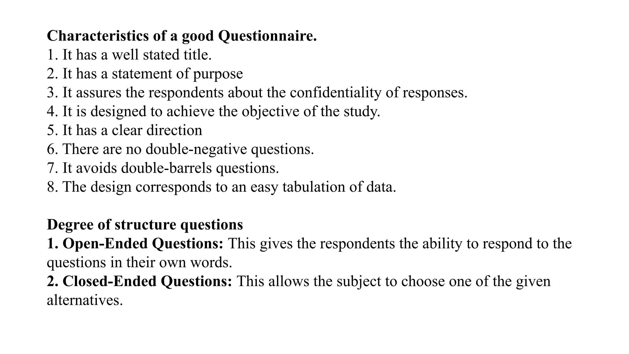 Characteristics of a good Questionnaire.
1. It has a well stated title.
2. It has a statement of purpose
3. It assures the respondents about the confidentiality of responses.
4. It is designed to achieve the objective of the study.
5. It has a clear direction
6. There are no double-negative questions.
7. It avoids double-barrels questions.
8. The design corresponds to an easy tabulation of data.
Degree of structure questions
1. Open-Ended Questions: This gives the respondents the ability to respond to the
questions in their own words.
2. Closed-Ended Questions: This allows the subject to choose one of the given
alternatives.
 