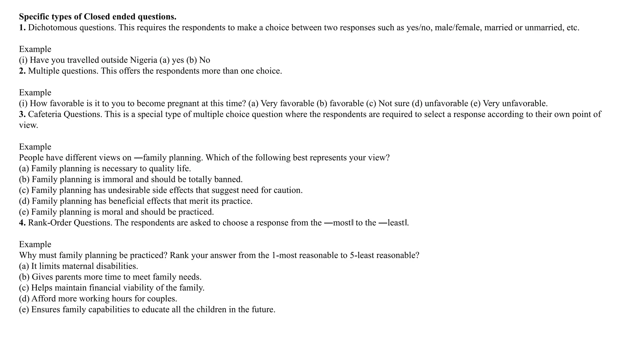 Specific types of Closed ended questions.
1. Dichotomous questions. This requires the respondents to make a choice between two responses such as yes/no, male/female, married or unmarried, etc.
Example
(i) Have you travelled outside Nigeria (a) yes (b) No
2. Multiple questions. This offers the respondents more than one choice.
Example
(i) How favorable is it to you to become pregnant at this time? (a) Very favorable (b) favorable (c) Not sure (d) unfavorable (e) Very unfavorable.
3. Cafeteria Questions. This is a special type of multiple choice question where the respondents are required to select a response according to their own point of
view.
Example
People have different views on ―family planning. Which of the following best represents your view?
(a) Family planning is necessary to quality life.
(b) Family planning is immoral and should be totally banned.
(c) Family planning has undesirable side effects that suggest need for caution.
(d) Family planning has beneficial effects that merit its practice.
(e) Family planning is moral and should be practiced.
4. Rank-Order Questions. The respondents are asked to choose a response from the ―most to the ―least .
‖ ‖
Example
Why must family planning be practiced? Rank your answer from the 1-most reasonable to 5-least reasonable?
(a) It limits maternal disabilities.
(b) Gives parents more time to meet family needs.
(c) Helps maintain financial viability of the family.
(d) Afford more working hours for couples.
(e) Ensures family capabilities to educate all the children in the future.
 