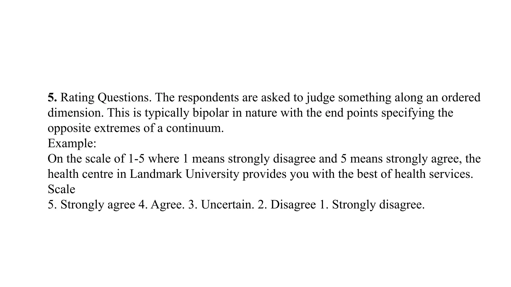 5. Rating Questions. The respondents are asked to judge something along an ordered
dimension. This is typically bipolar in nature with the end points specifying the
opposite extremes of a continuum.
Example:
On the scale of 1-5 where 1 means strongly disagree and 5 means strongly agree, the
health centre in Landmark University provides you with the best of health services.
Scale
5. Strongly agree 4. Agree. 3. Uncertain. 2. Disagree 1. Strongly disagree.
 