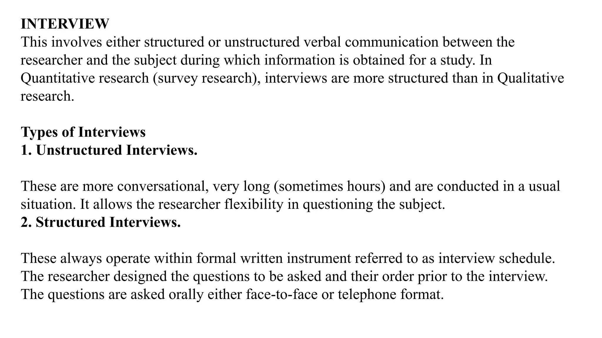INTERVIEW
This involves either structured or unstructured verbal communication between the
researcher and the subject during which information is obtained for a study. In
Quantitative research (survey research), interviews are more structured than in Qualitative
research.
Types of Interviews
1. Unstructured Interviews.
These are more conversational, very long (sometimes hours) and are conducted in a usual
situation. It allows the researcher flexibility in questioning the subject.
2. Structured Interviews.
These always operate within formal written instrument referred to as interview schedule.
The researcher designed the questions to be asked and their order prior to the interview.
The questions are asked orally either face-to-face or telephone format.
 