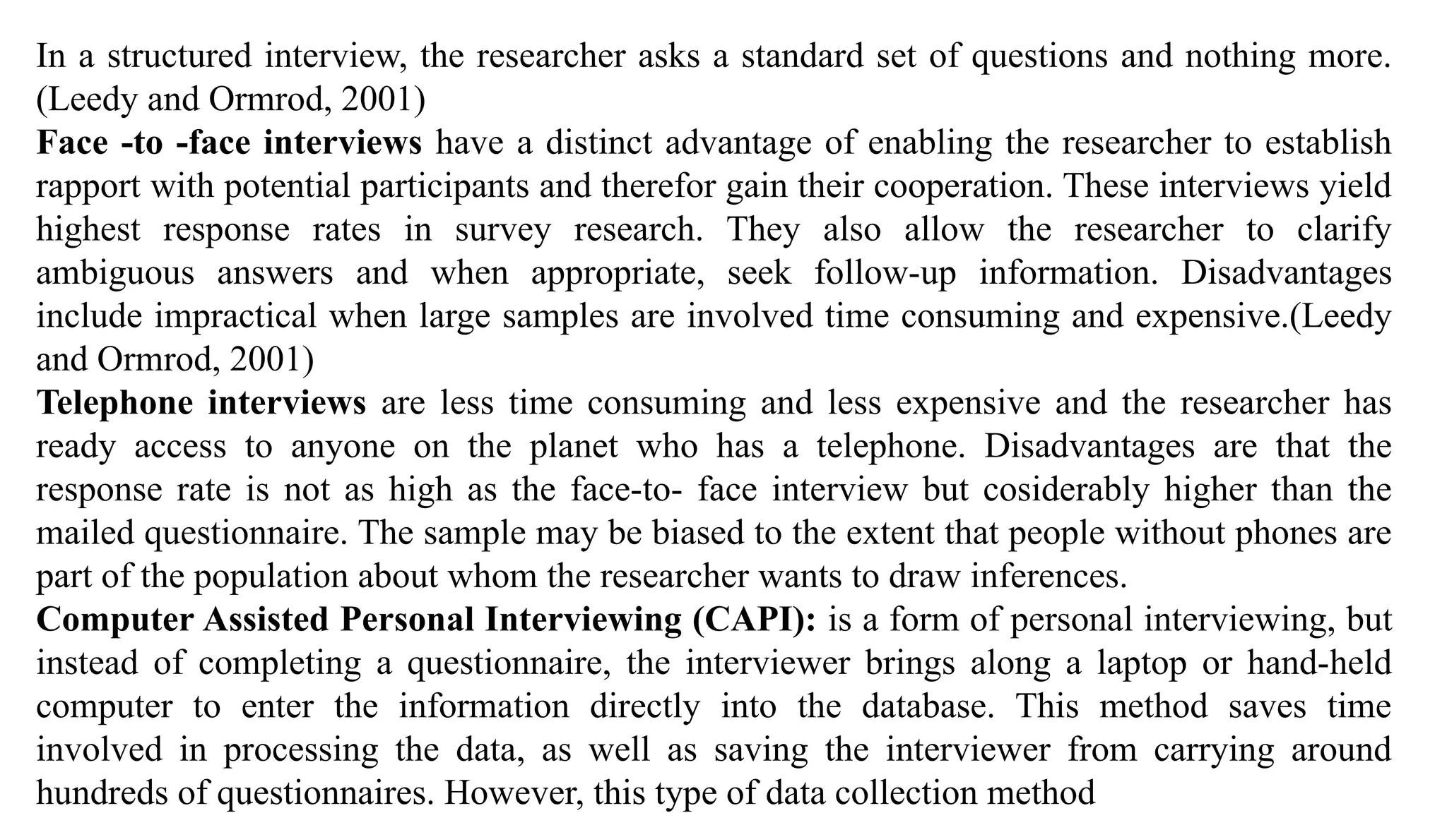 In a structured interview, the researcher asks a standard set of questions and nothing more.
(Leedy and Ormrod, 2001)
Face -to -face interviews have a distinct advantage of enabling the researcher to establish
rapport with potential participants and therefor gain their cooperation. These interviews yield
highest response rates in survey research. They also allow the researcher to clarify
ambiguous answers and when appropriate, seek follow-up information. Disadvantages
include impractical when large samples are involved time consuming and expensive.(Leedy
and Ormrod, 2001)
Telephone interviews are less time consuming and less expensive and the researcher has
ready access to anyone on the planet who has a telephone. Disadvantages are that the
response rate is not as high as the face-to- face interview but cosiderably higher than the
mailed questionnaire. The sample may be biased to the extent that people without phones are
part of the population about whom the researcher wants to draw inferences.
Computer Assisted Personal Interviewing (CAPI): is a form of personal interviewing, but
instead of completing a questionnaire, the interviewer brings along a laptop or hand-held
computer to enter the information directly into the database. This method saves time
involved in processing the data, as well as saving the interviewer from carrying around
hundreds of questionnaires. However, this type of data collection method
 