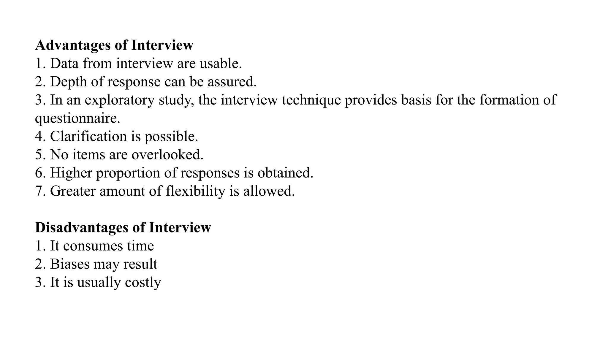 Advantages of Interview
1. Data from interview are usable.
2. Depth of response can be assured.
3. In an exploratory study, the interview technique provides basis for the formation of
questionnaire.
4. Clarification is possible.
5. No items are overlooked.
6. Higher proportion of responses is obtained.
7. Greater amount of flexibility is allowed.
Disadvantages of Interview
1. It consumes time
2. Biases may result
3. It is usually costly
 