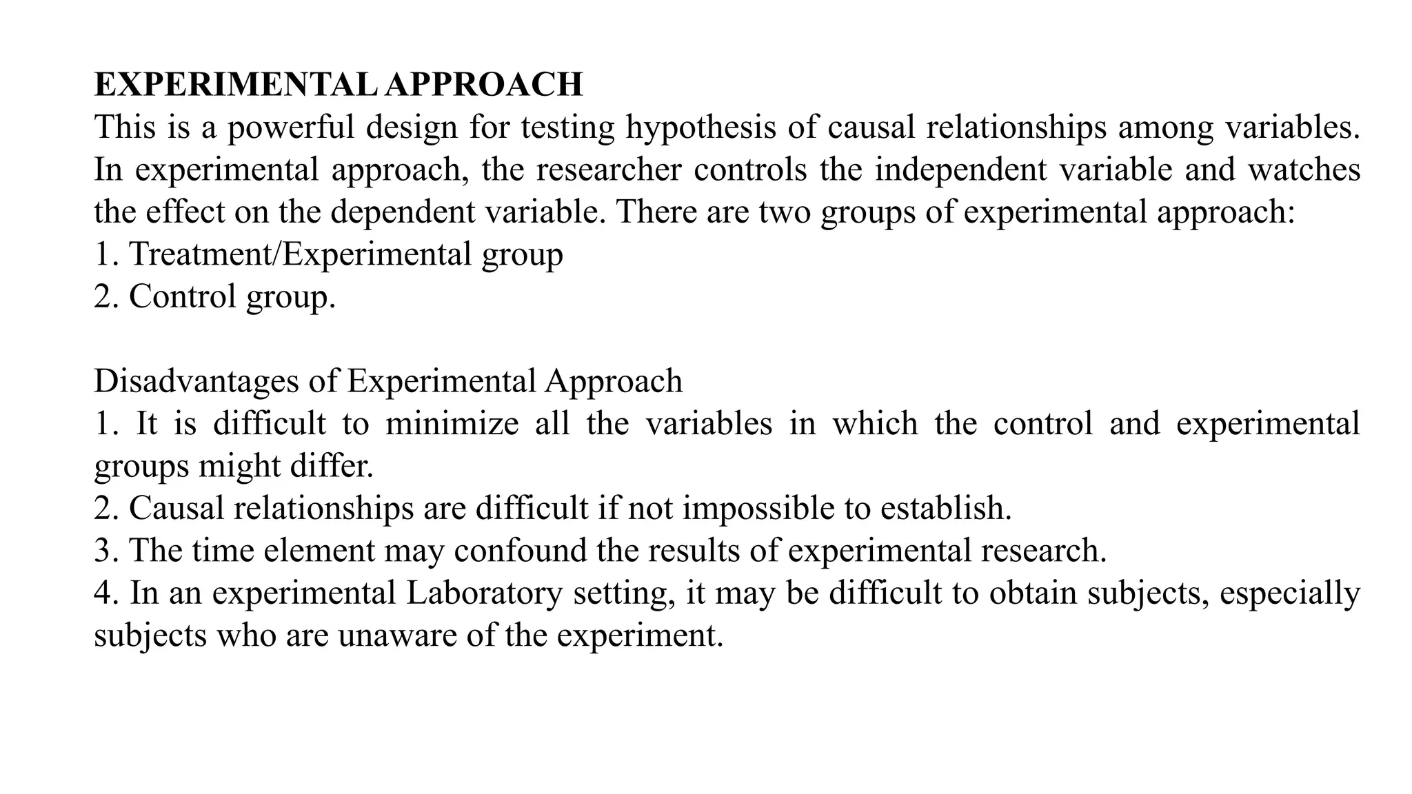 EXPERIMENTALAPPROACH
This is a powerful design for testing hypothesis of causal relationships among variables.
In experimental approach, the researcher controls the independent variable and watches
the effect on the dependent variable. There are two groups of experimental approach:
1. Treatment/Experimental group
2. Control group.
Disadvantages of Experimental Approach
1. It is difficult to minimize all the variables in which the control and experimental
groups might differ.
2. Causal relationships are difficult if not impossible to establish.
3. The time element may confound the results of experimental research.
4. In an experimental Laboratory setting, it may be difficult to obtain subjects, especially
subjects who are unaware of the experiment.
 