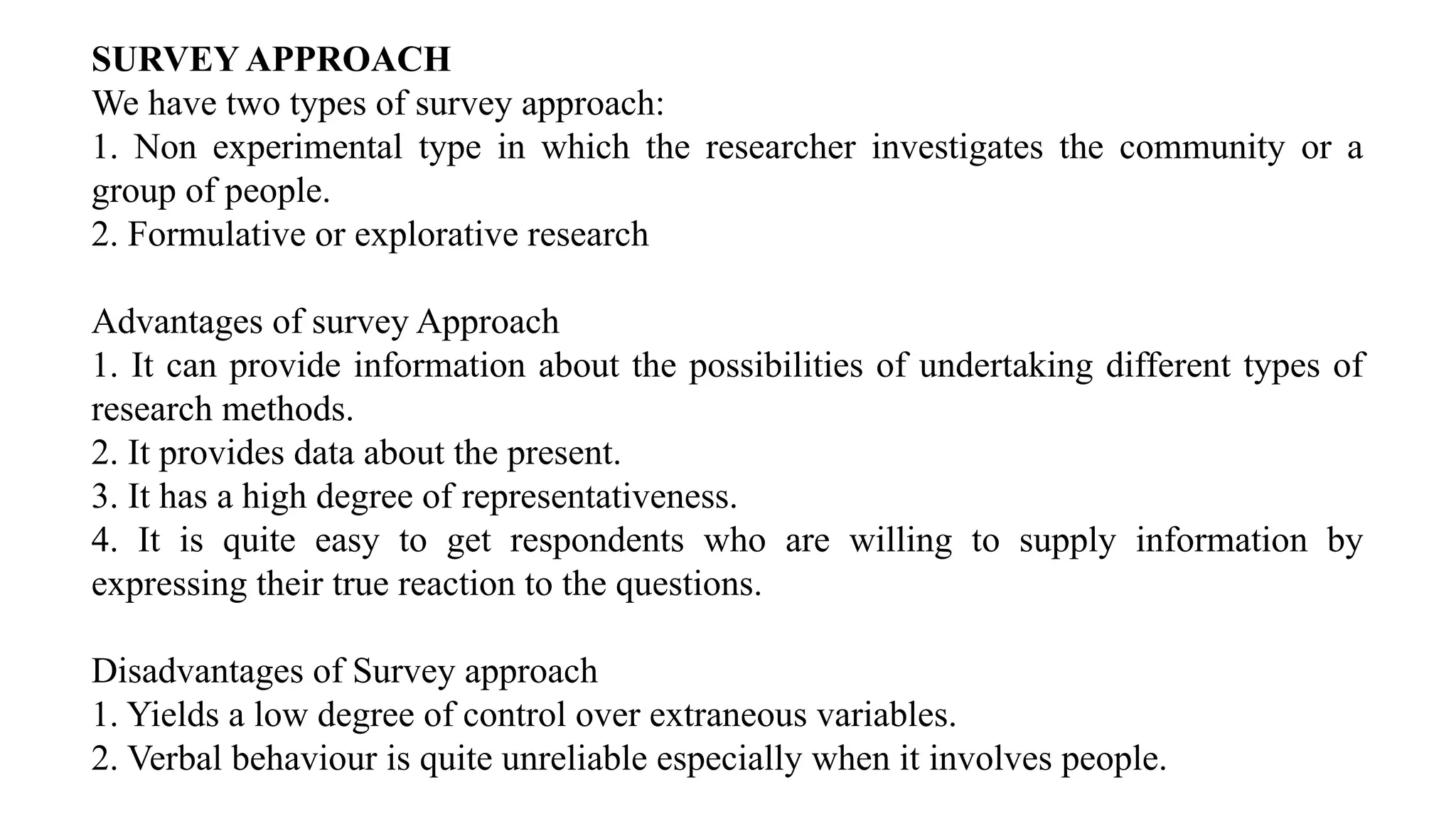 SURVEY APPROACH
We have two types of survey approach:
1. Non experimental type in which the researcher investigates the community or a
group of people.
2. Formulative or explorative research
Advantages of survey Approach
1. It can provide information about the possibilities of undertaking different types of
research methods.
2. It provides data about the present.
3. It has a high degree of representativeness.
4. It is quite easy to get respondents who are willing to supply information by
expressing their true reaction to the questions.
Disadvantages of Survey approach
1. Yields a low degree of control over extraneous variables.
2. Verbal behaviour is quite unreliable especially when it involves people.
 