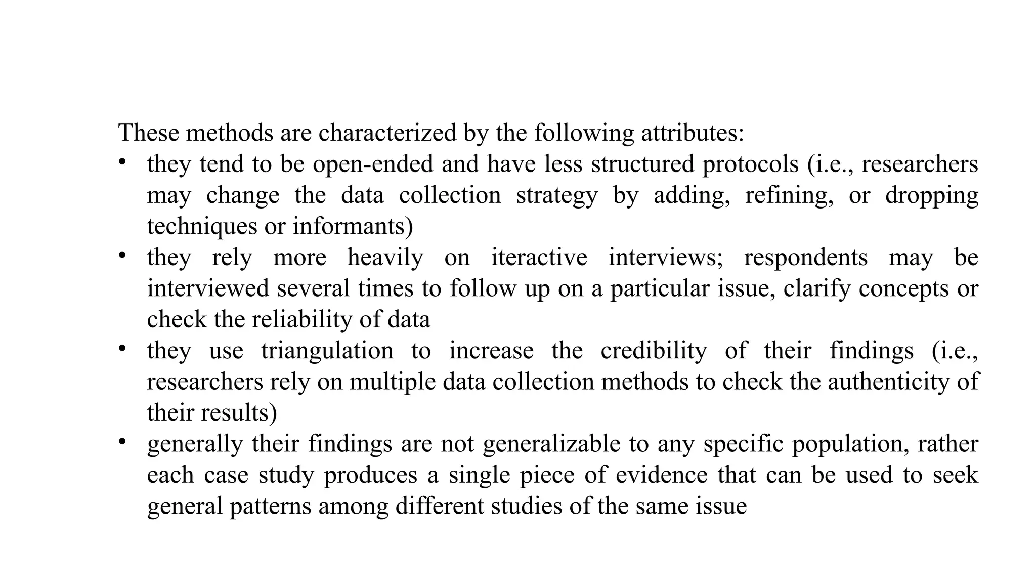 These methods are characterized by the following attributes:
• they tend to be open-ended and have less structured protocols (i.e., researchers
may change the data collection strategy by adding, refining, or dropping
techniques or informants)
• they rely more heavily on iteractive interviews; respondents may be
interviewed several times to follow up on a particular issue, clarify concepts or
check the reliability of data
• they use triangulation to increase the credibility of their findings (i.e.,
researchers rely on multiple data collection methods to check the authenticity of
their results)
• generally their findings are not generalizable to any specific population, rather
each case study produces a single piece of evidence that can be used to seek
general patterns among different studies of the same issue
 