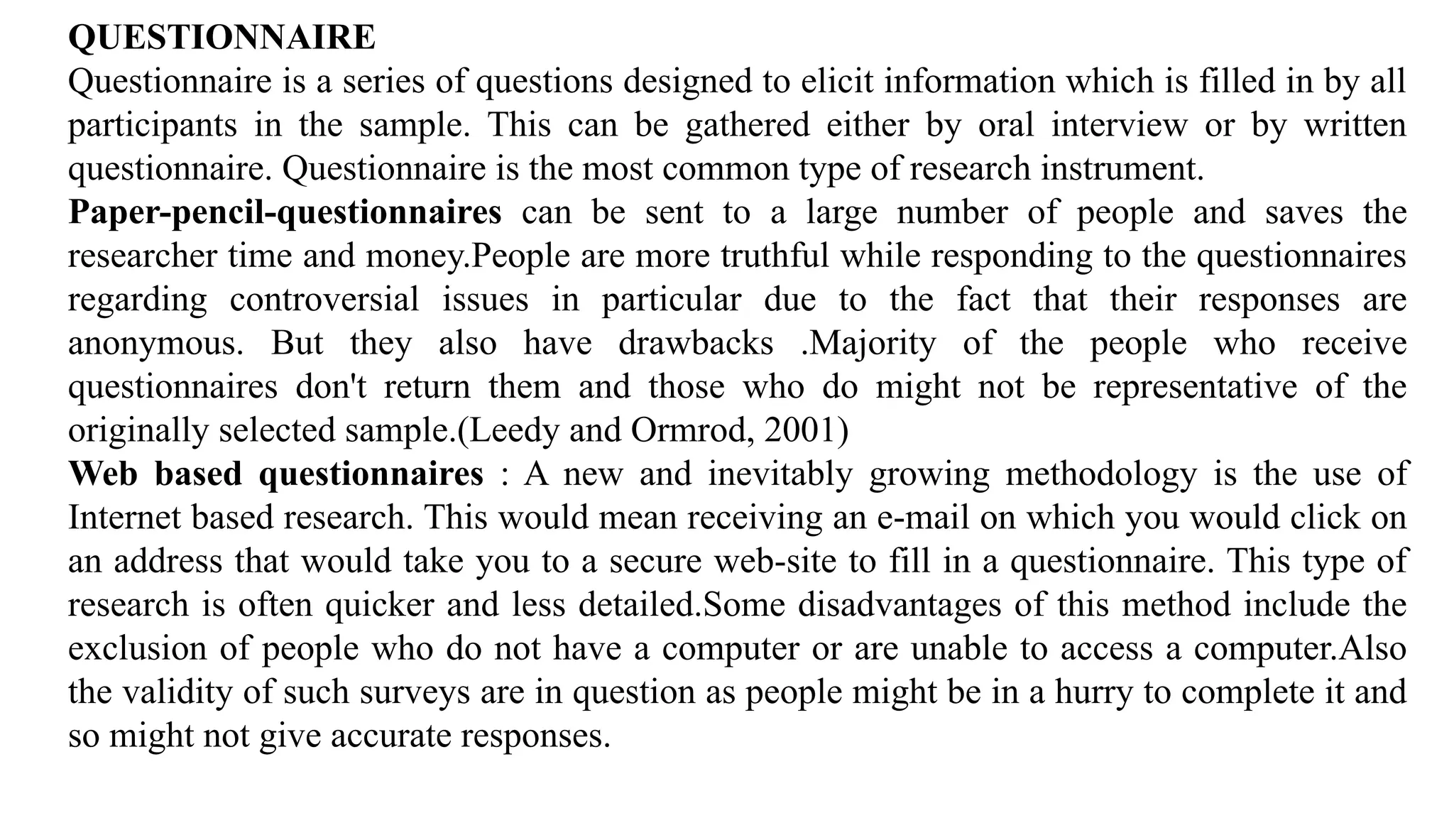 QUESTIONNAIRE
Questionnaire is a series of questions designed to elicit information which is filled in by all
participants in the sample. This can be gathered either by oral interview or by written
questionnaire. Questionnaire is the most common type of research instrument.
Paper-pencil-questionnaires can be sent to a large number of people and saves the
researcher time and money.People are more truthful while responding to the questionnaires
regarding controversial issues in particular due to the fact that their responses are
anonymous. But they also have drawbacks .Majority of the people who receive
questionnaires don't return them and those who do might not be representative of the
originally selected sample.(Leedy and Ormrod, 2001)
Web based questionnaires : A new and inevitably growing methodology is the use of
Internet based research. This would mean receiving an e-mail on which you would click on
an address that would take you to a secure web-site to fill in a questionnaire. This type of
research is often quicker and less detailed.Some disadvantages of this method include the
exclusion of people who do not have a computer or are unable to access a computer.Also
the validity of such surveys are in question as people might be in a hurry to complete it and
so might not give accurate responses.
 