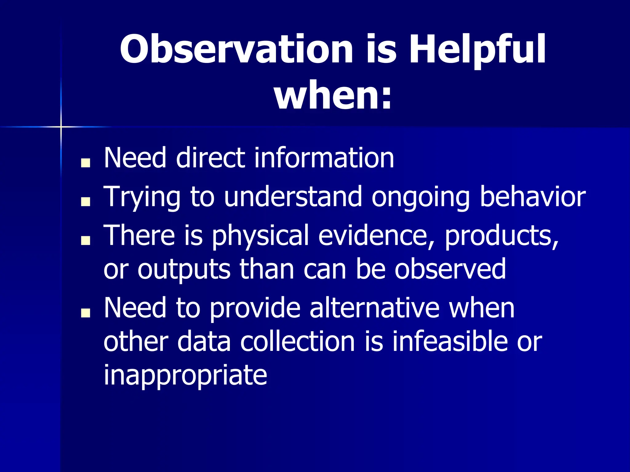 Observation is Helpful
when:
■ Need direct information
■ Trying to understand ongoing behavior
■ There is physical evidence, products,
or outputs than can be observed
■ Need to provide alternative when
other data collection is infeasible or
inappropriate
 