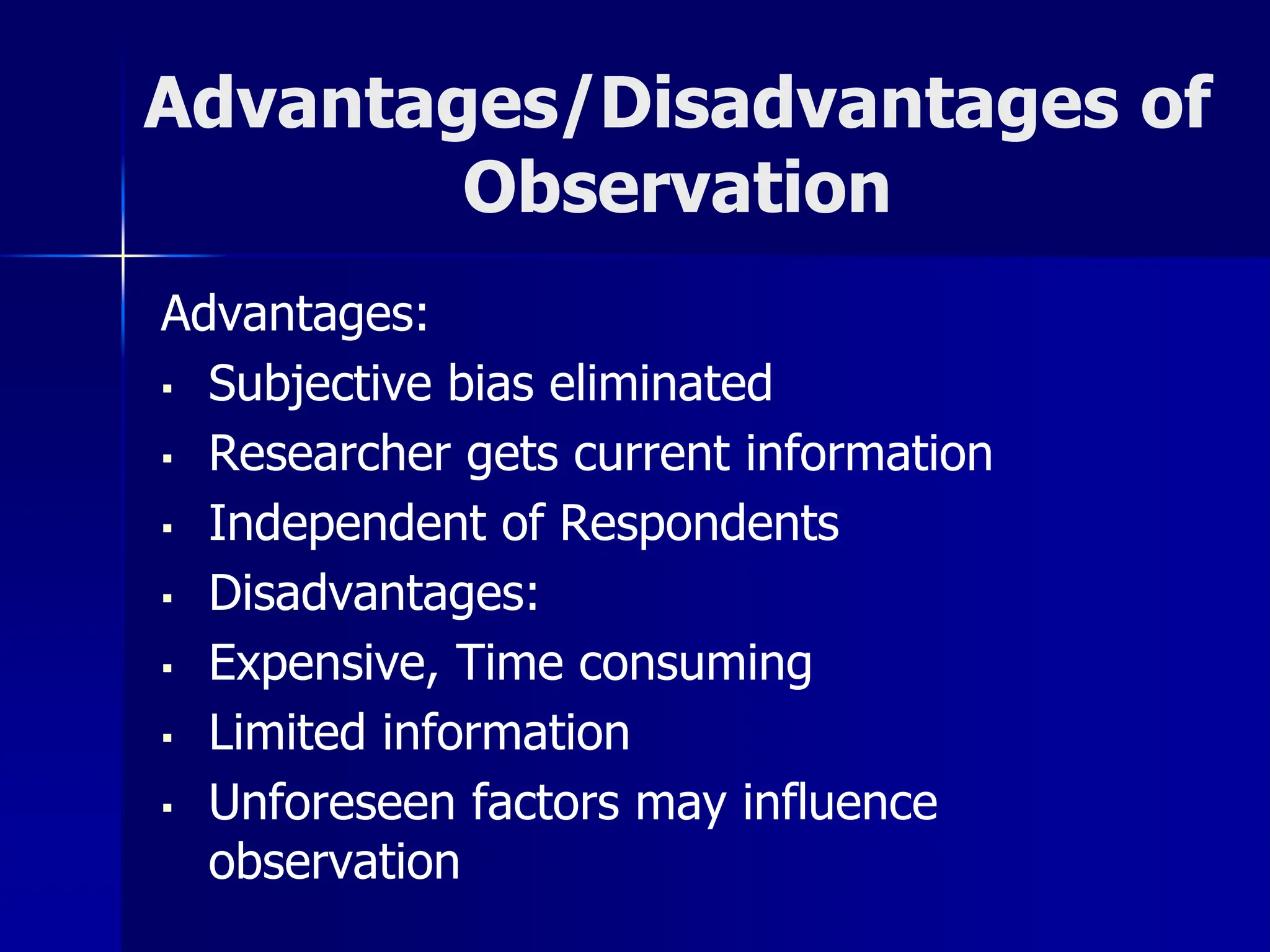 Advantages/Disadvantages of
Observation
Advantages:
▪ Subjective bias eliminated
▪ Researcher gets current information
▪ Independent of Respondents
▪ Disadvantages:
▪ Expensive, Time consuming
▪ Limited information
▪ Unforeseen factors may influence
observation
 