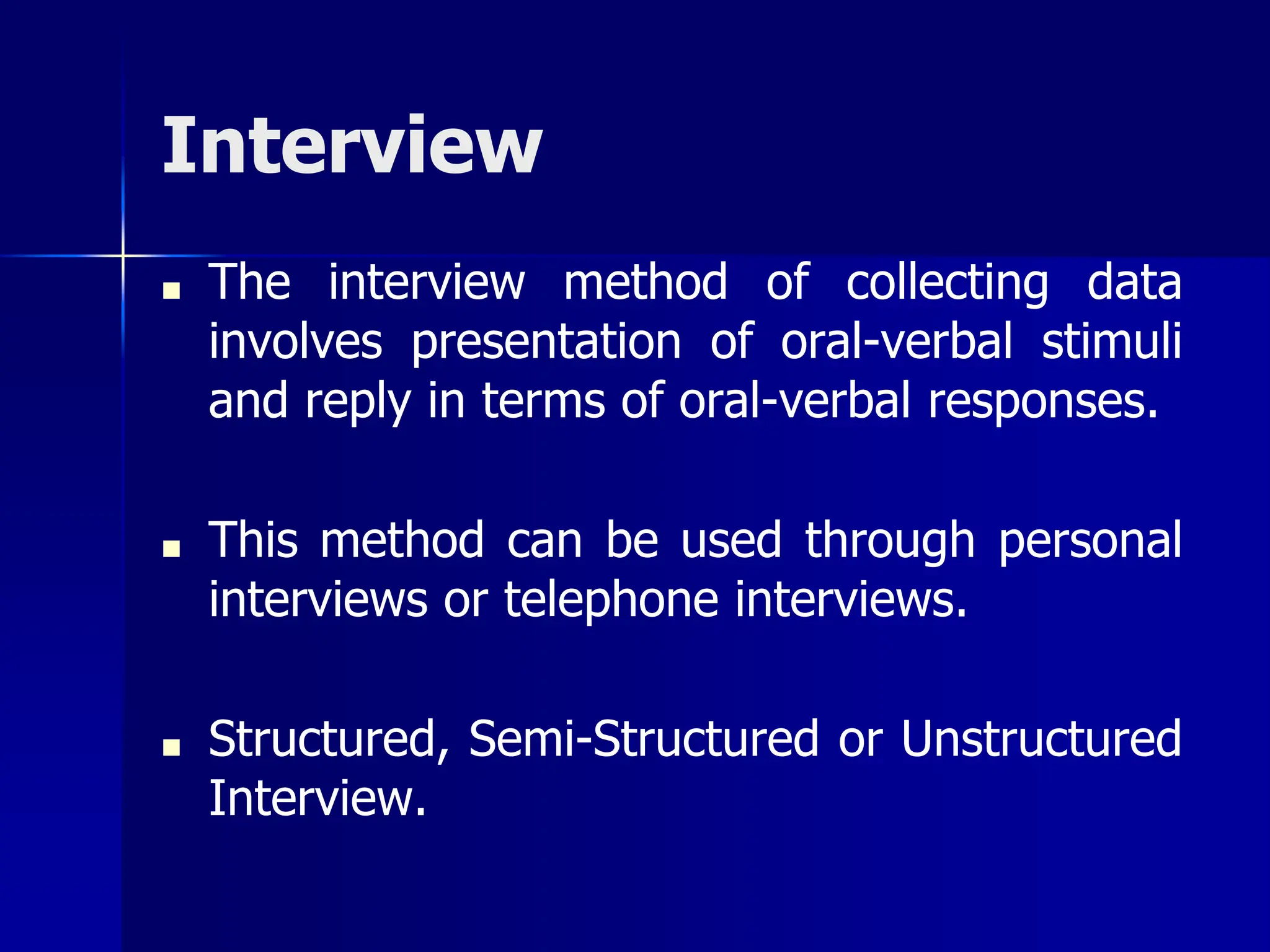 Interview
■ The interview method of collecting data
involves presentation of oral-verbal stimuli
and reply in terms of oral-verbal responses.
■ This method can be used through personal
interviews or telephone interviews.
■ Structured, Semi-Structured or Unstructured
Interview.
 