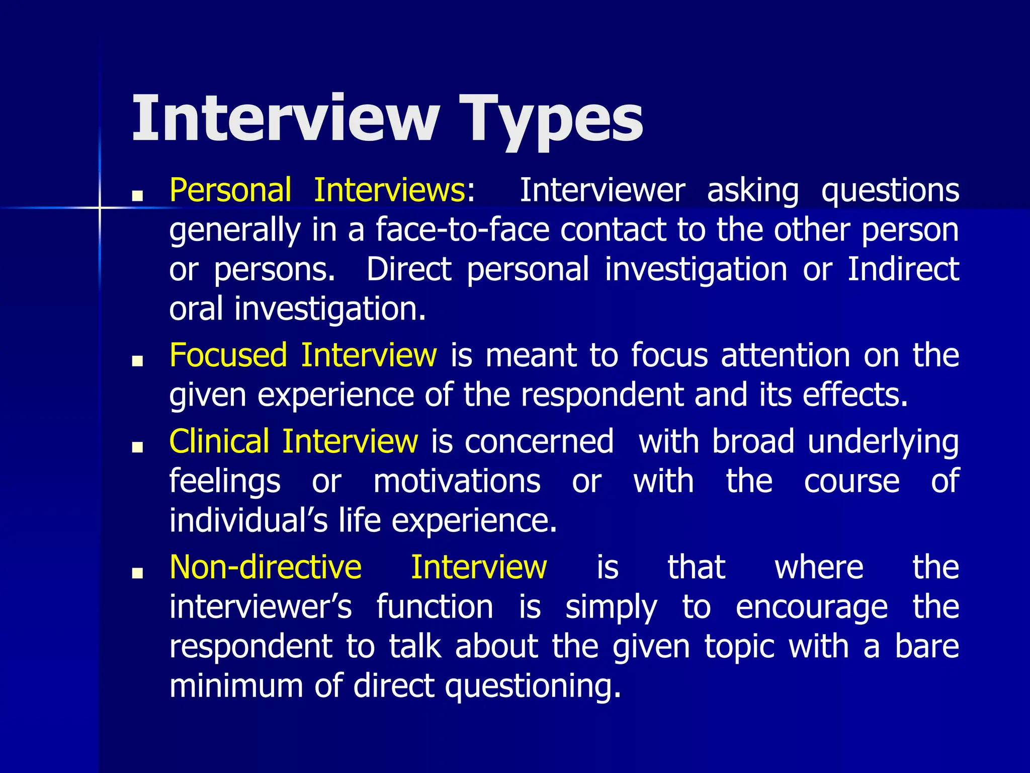 Interview Types
■ Personal Interviews: Interviewer asking questions
generally in a face-to-face contact to the other person
or persons. Direct personal investigation or Indirect
oral investigation.
■ Focused Interview is meant to focus attention on the
given experience of the respondent and its effects.
■ Clinical Interview is concerned with broad underlying
feelings or motivations or with the course of
individual’s life experience.
■ Non-directive Interview is that where the
interviewer’s function is simply to encourage the
respondent to talk about the given topic with a bare
minimum of direct questioning.
 