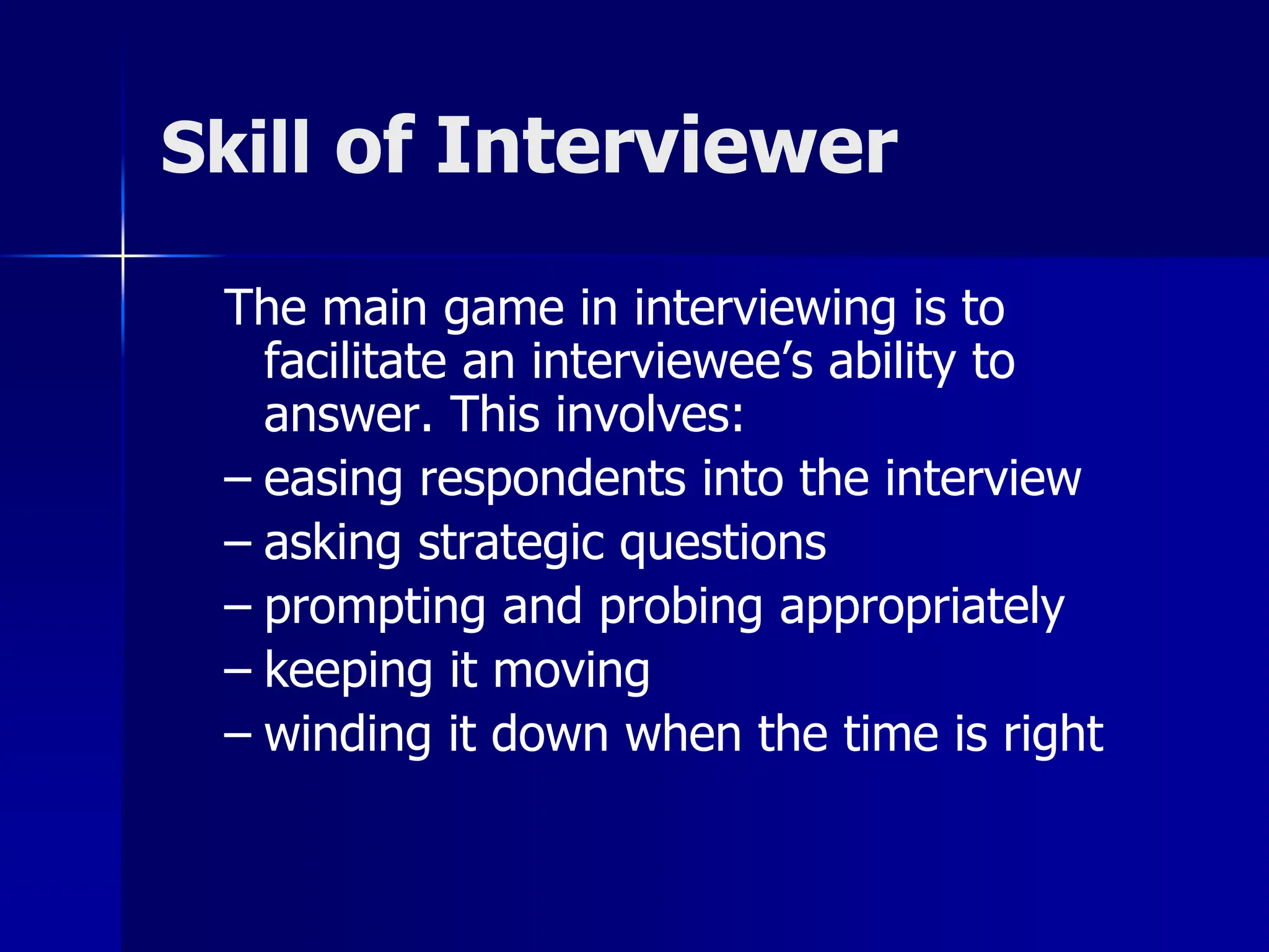 Skill of Interviewer
The main game in interviewing is to
facilitate an interviewee’s ability to
answer. This involves:
– easing respondents into the interview
– asking strategic questions
– prompting and probing appropriately
– keeping it moving
– winding it down when the time is right
 