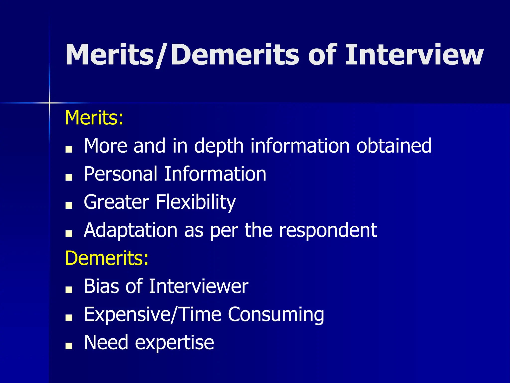 Merits/Demerits of Interview
Merits:
■ More and in depth information obtained
■ Personal Information
■ Greater Flexibility
■ Adaptation as per the respondent
Demerits:
■ Bias of Interviewer
■ Expensive/Time Consuming
■ Need expertise
 