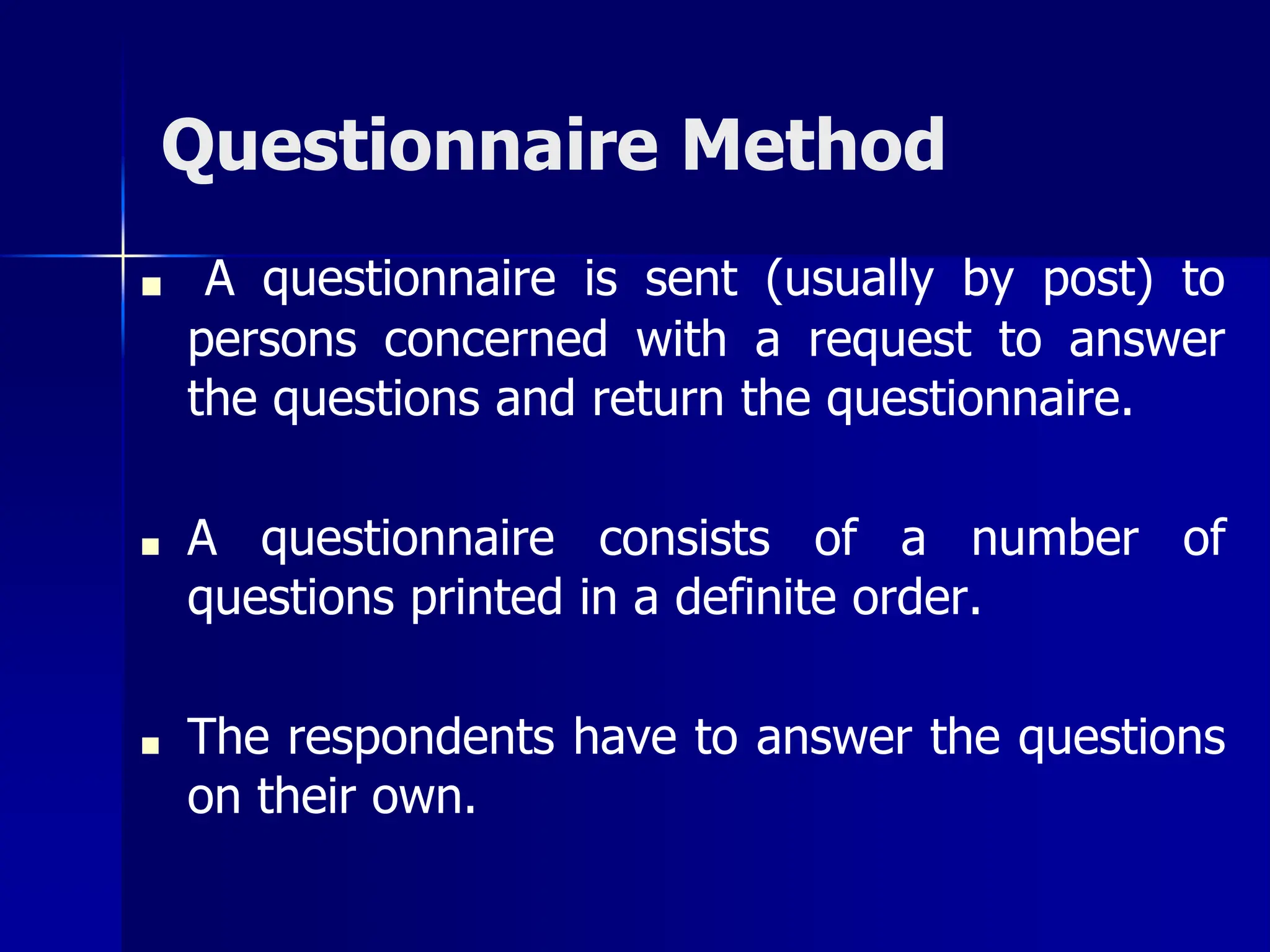 Questionnaire Method
■ A questionnaire is sent (usually by post) to
persons concerned with a request to answer
the questions and return the questionnaire.
■ A questionnaire consists of a number of
questions printed in a definite order.
■ The respondents have to answer the questions
on their own.
 