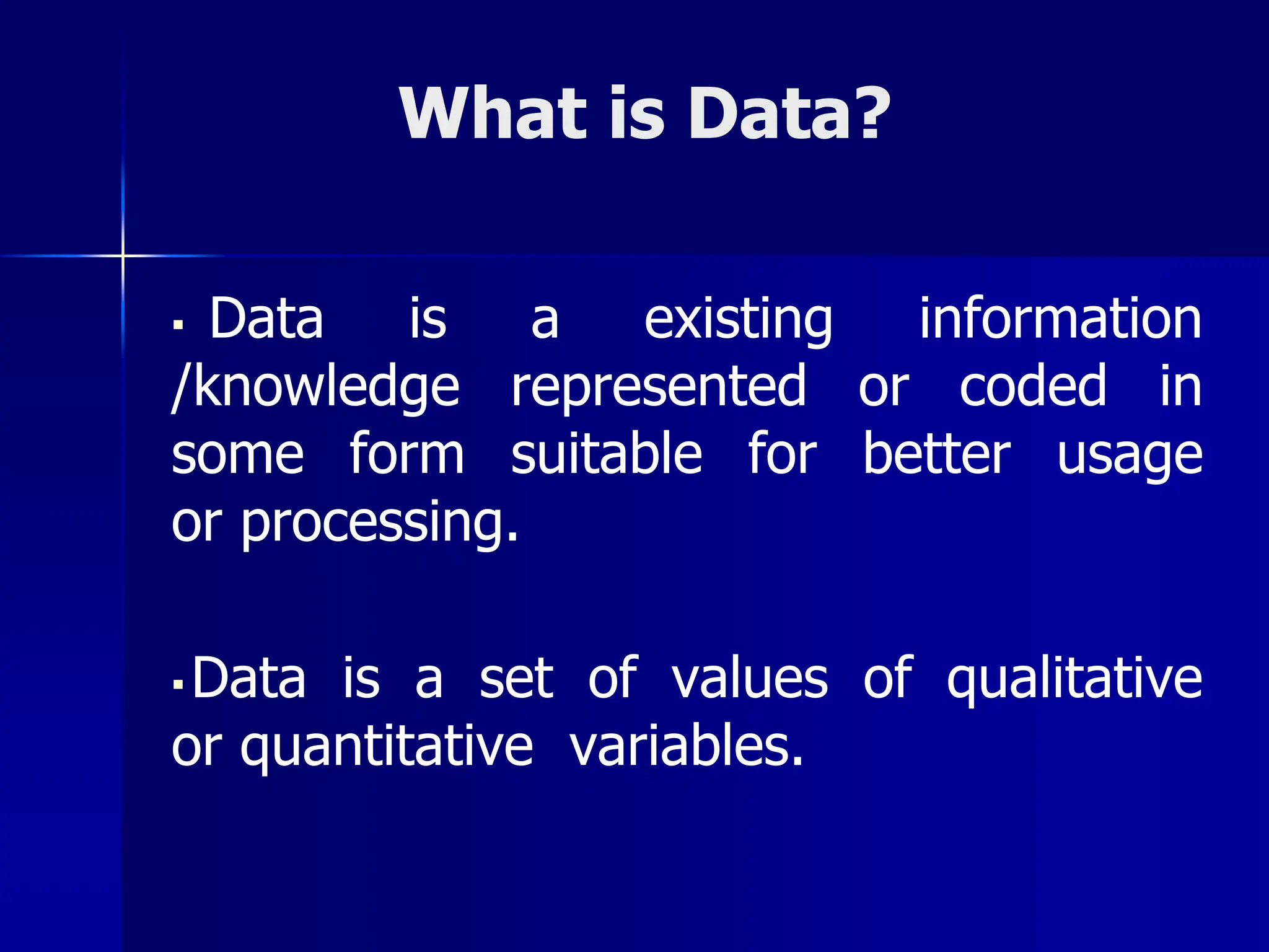 What is Data?
▪ Data is a existing information
/knowledge represented or coded in
some form suitable for better usage
or processing.
▪ Data is a set of values of qualitative
or quantitative variables.
 