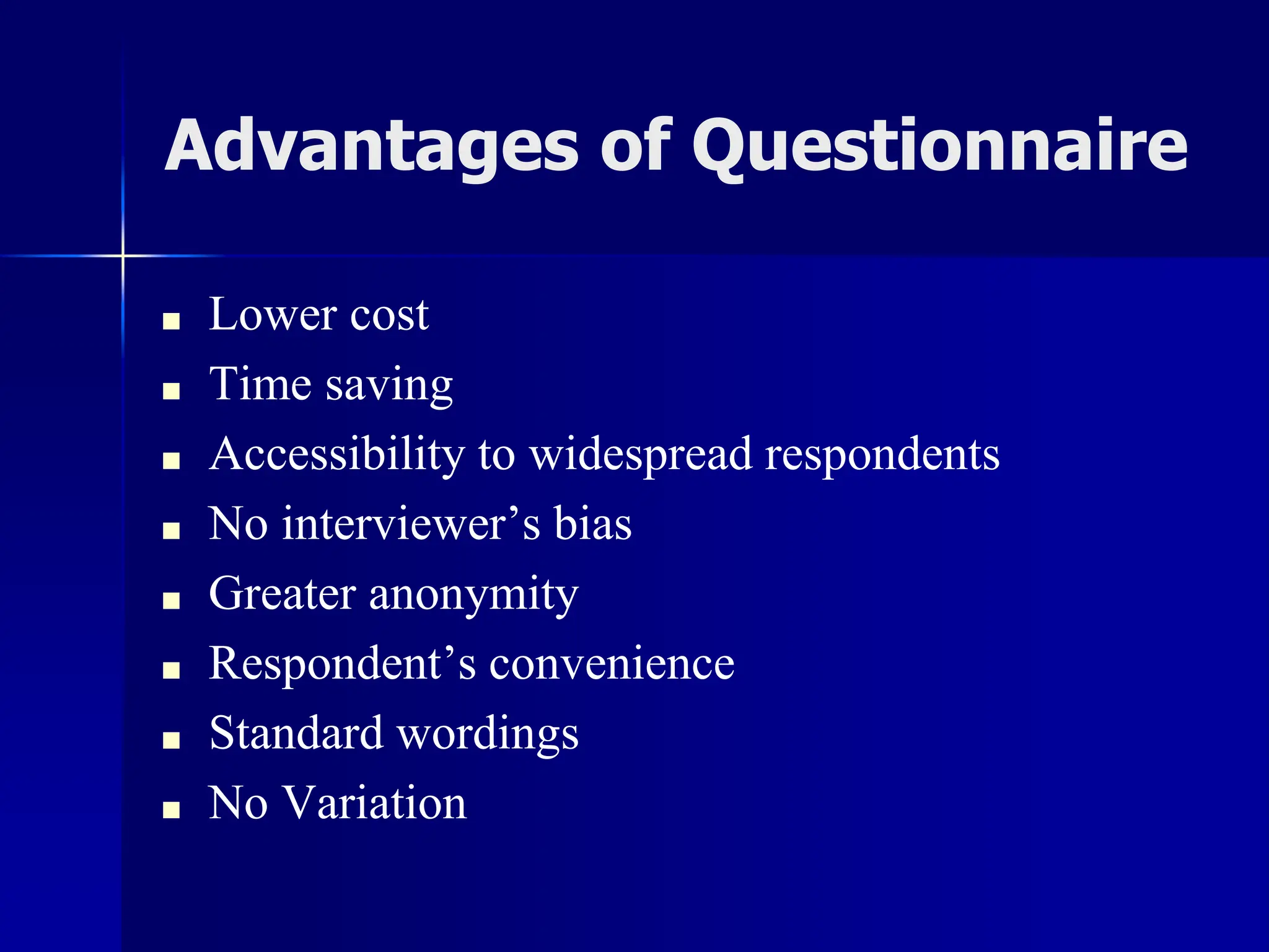Advantages of Questionnaire
■ Lower cost
■ Time saving
■ Accessibility to widespread respondents
■ No interviewer’s bias
■ Greater anonymity
■ Respondent’s convenience
■ Standard wordings
■ No Variation
 