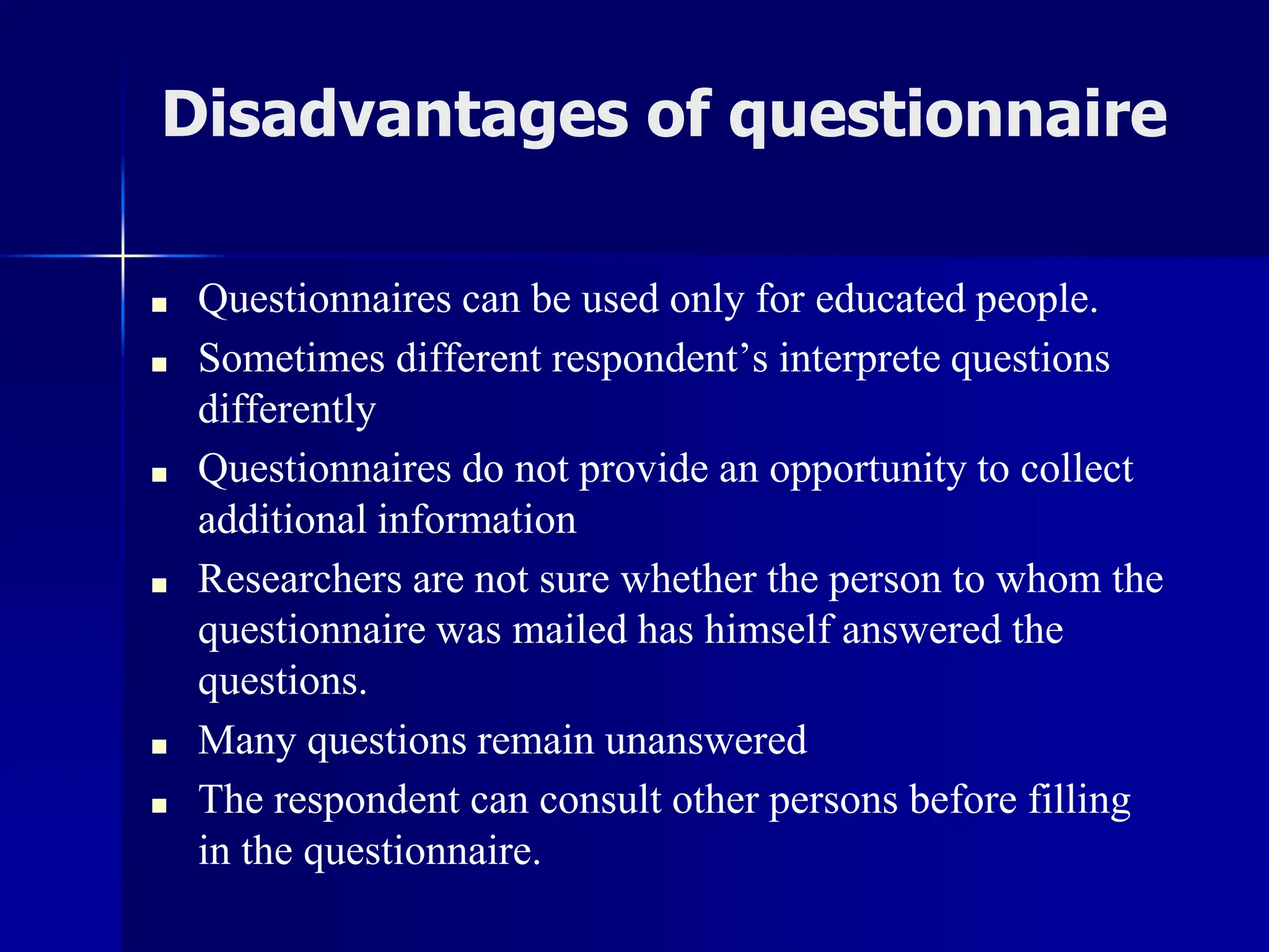 Disadvantages of questionnaire
■ Questionnaires can be used only for educated people.
■ Sometimes different respondent’s interprete questions
differently
■ Questionnaires do not provide an opportunity to collect
additional information
■ Researchers are not sure whether the person to whom the
questionnaire was mailed has himself answered the
questions.
■ Many questions remain unanswered
■ The respondent can consult other persons before filling
in the questionnaire.
 