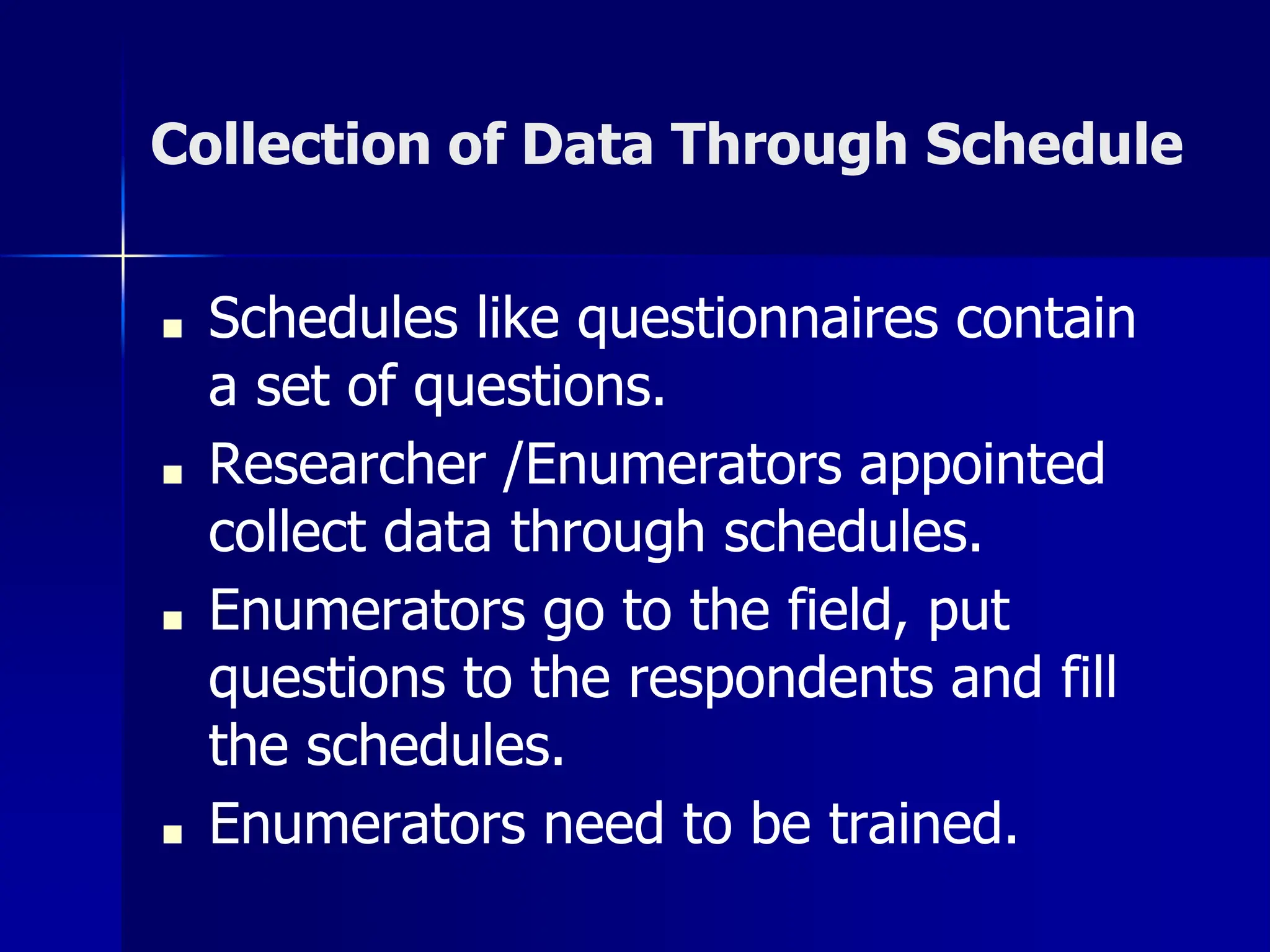 Collection of Data Through Schedule
■ Schedules like questionnaires contain
a set of questions.
■ Researcher /Enumerators appointed
collect data through schedules.
■ Enumerators go to the field, put
questions to the respondents and fill
the schedules.
■ Enumerators need to be trained.
 
