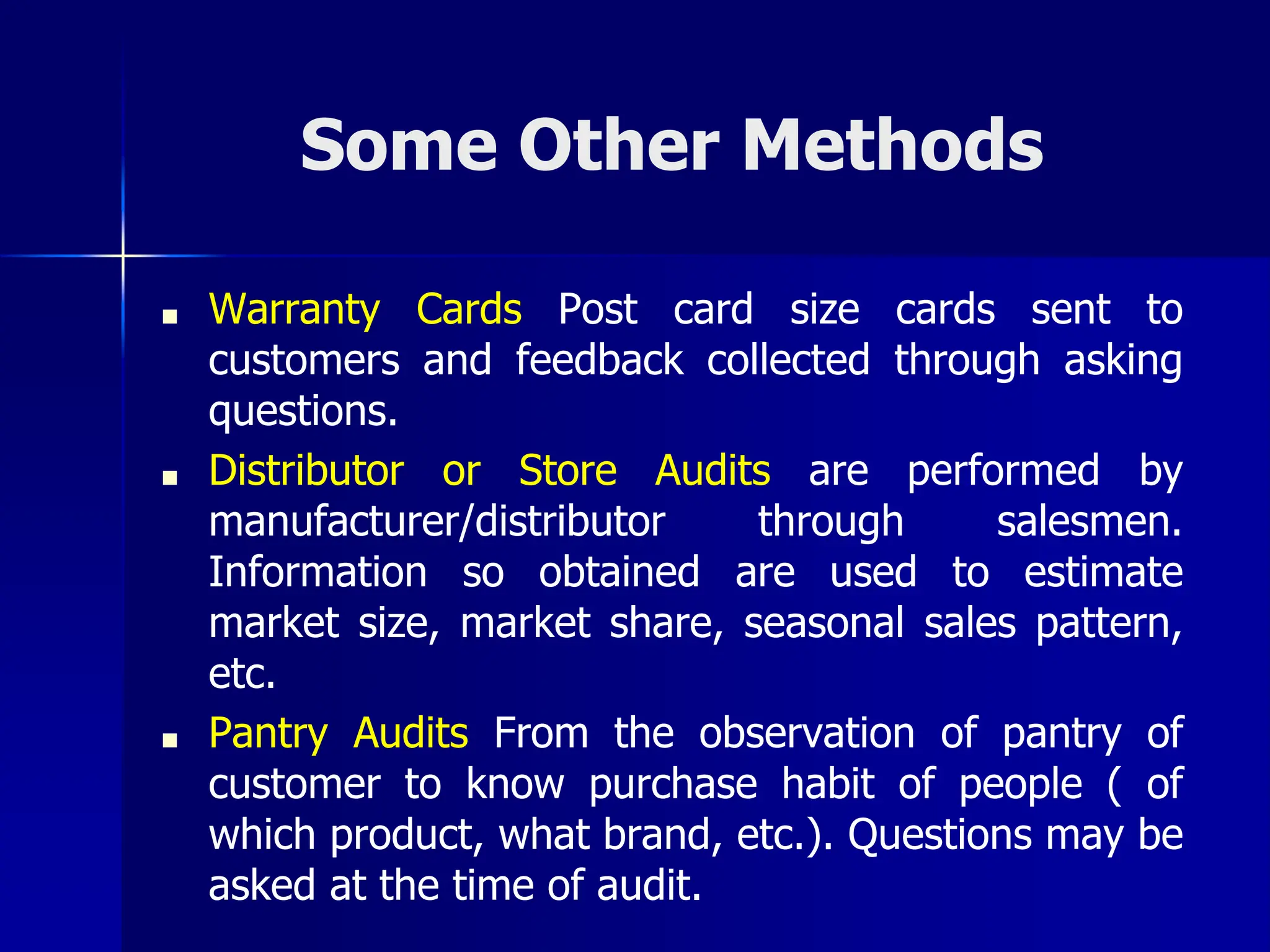 Some Other Methods
■ Warranty Cards Post card size cards sent to
customers and feedback collected through asking
questions.
■ Distributor or Store Audits are performed by
manufacturer/distributor through salesmen.
Information so obtained are used to estimate
market size, market share, seasonal sales pattern,
etc.
■ Pantry Audits From the observation of pantry of
customer to know purchase habit of people ( of
which product, what brand, etc.). Questions may be
asked at the time of audit.
 