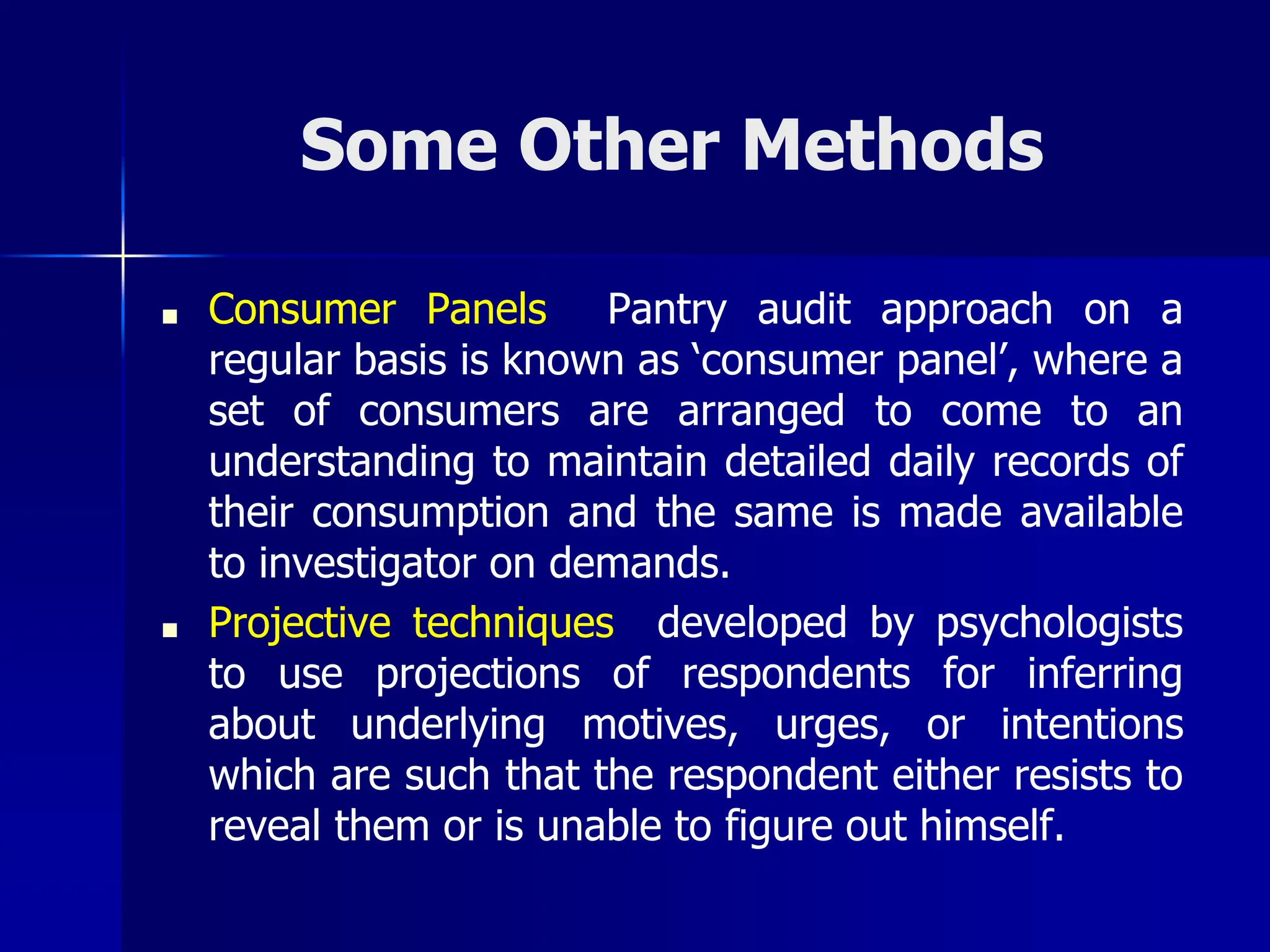 Some Other Methods
■ Consumer Panels Pantry audit approach on a
regular basis is known as ‘consumer panel’, where a
set of consumers are arranged to come to an
understanding to maintain detailed daily records of
their consumption and the same is made available
to investigator on demands.
■ Projective techniques developed by psychologists
to use projections of respondents for inferring
about underlying motives, urges, or intentions
which are such that the respondent either resists to
reveal them or is unable to figure out himself.
 