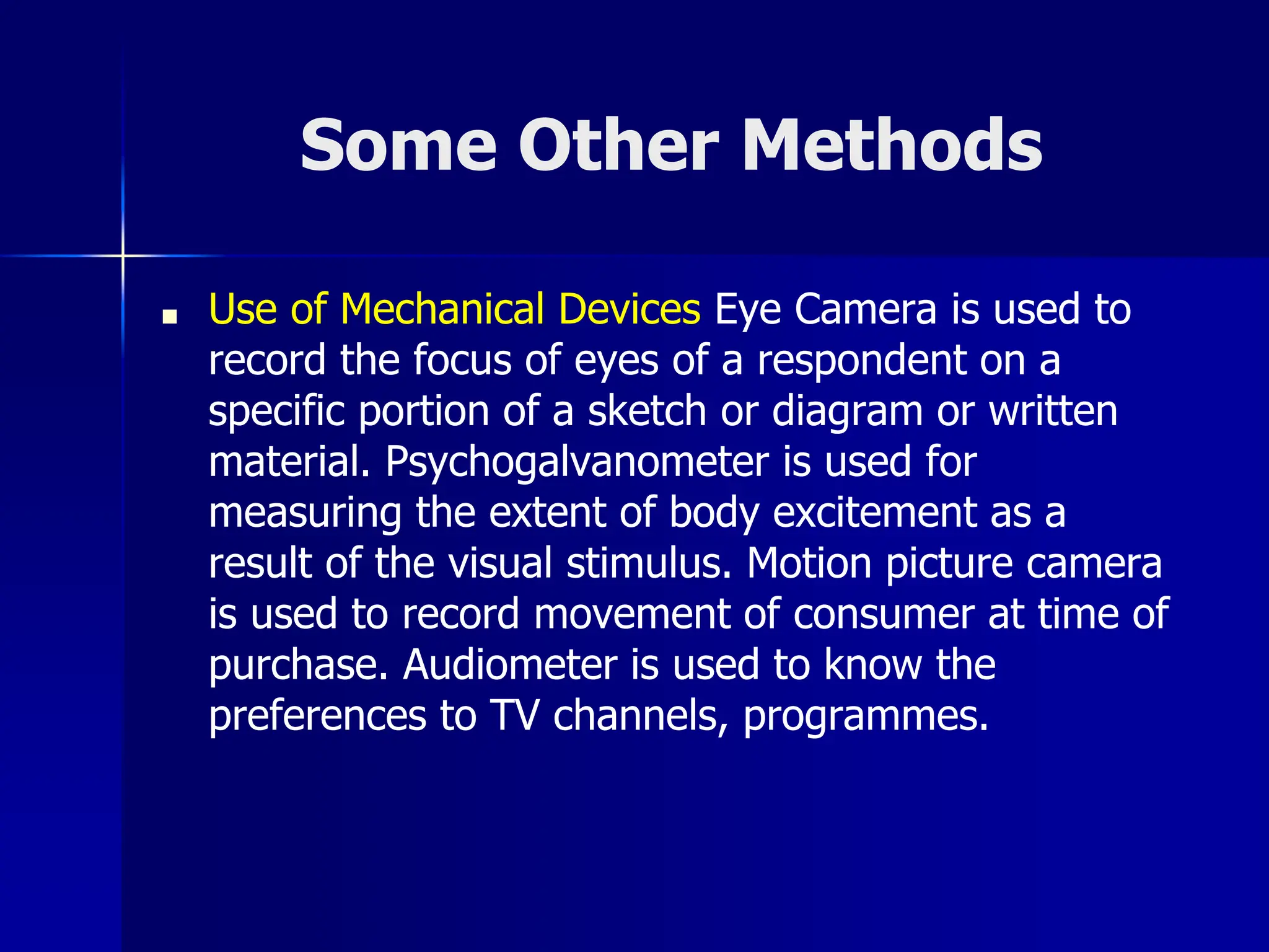 Some Other Methods
■ Use of Mechanical Devices Eye Camera is used to
record the focus of eyes of a respondent on a
specific portion of a sketch or diagram or written
material. Psychogalvanometer is used for
measuring the extent of body excitement as a
result of the visual stimulus. Motion picture camera
is used to record movement of consumer at time of
purchase. Audiometer is used to know the
preferences to TV channels, programmes.
 