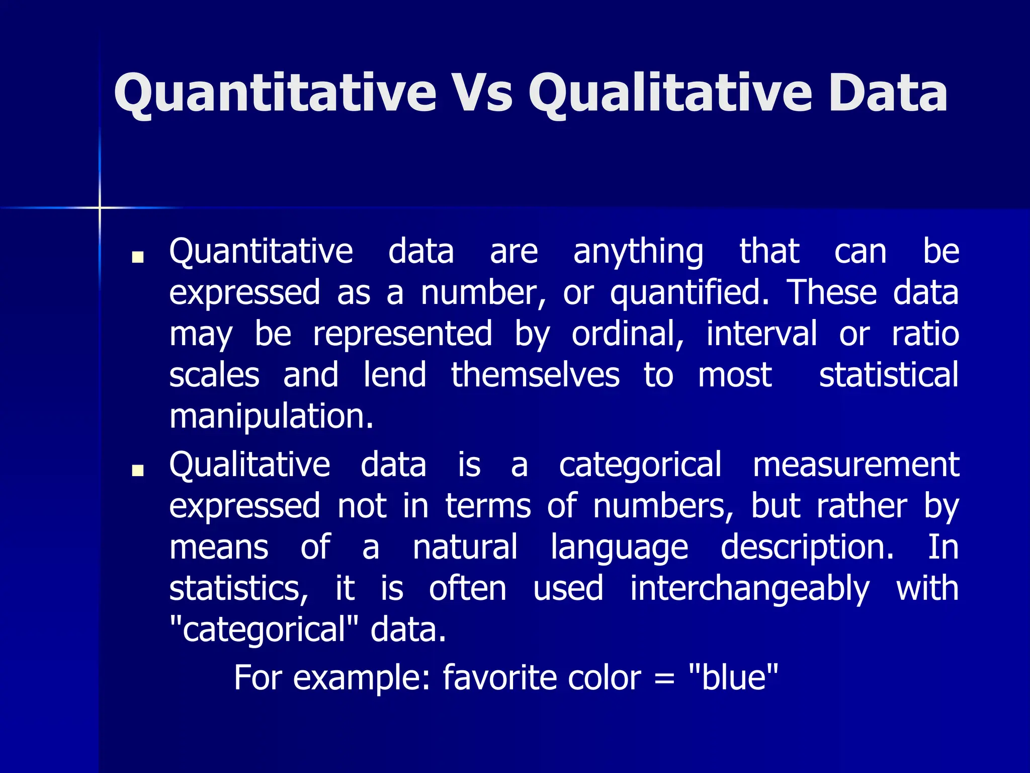 Quantitative Vs Qualitative Data
■ Quantitative data are anything that can be
expressed as a number, or quantified. These data
may be represented by ordinal, interval or ratio
scales and lend themselves to most statistical
manipulation.
■ Qualitative data is a categorical measurement
expressed not in terms of numbers, but rather by
means of a natural language description. In
statistics, it is often used interchangeably with
"categorical" data.
For example: favorite color = "blue"
 