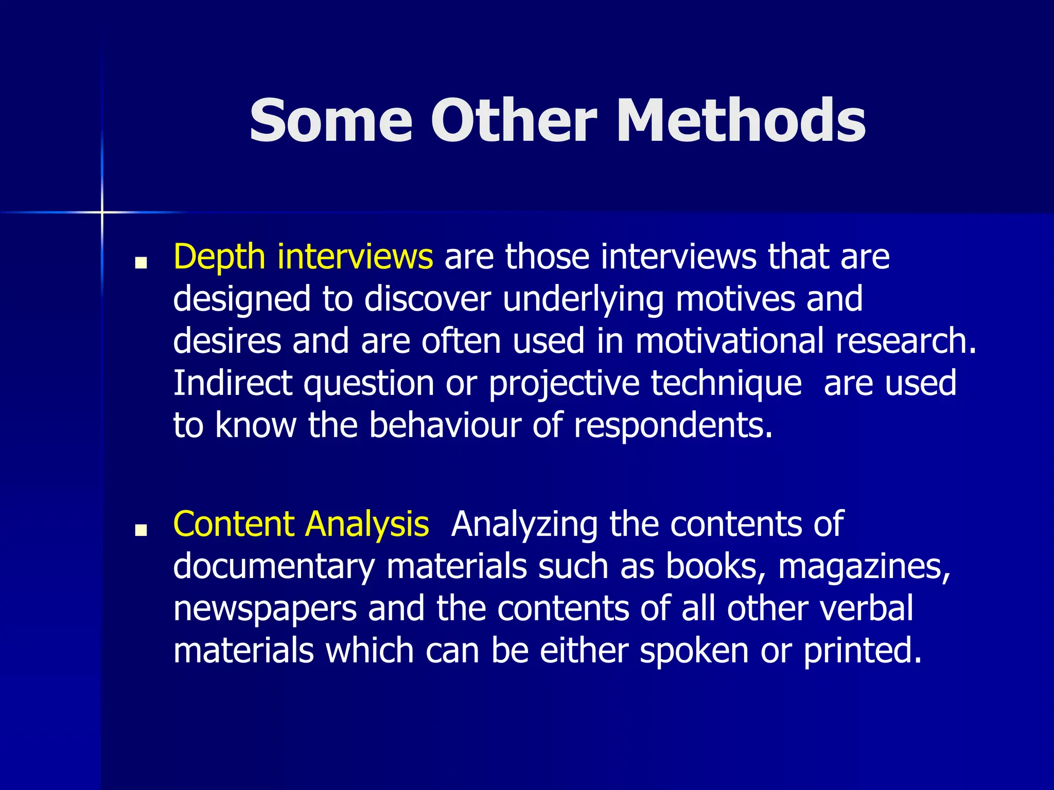 Some Other Methods
■ Depth interviews are those interviews that are
designed to discover underlying motives and
desires and are often used in motivational research.
Indirect question or projective technique are used
to know the behaviour of respondents.
■ Content Analysis Analyzing the contents of
documentary materials such as books, magazines,
newspapers and the contents of all other verbal
materials which can be either spoken or printed.
 