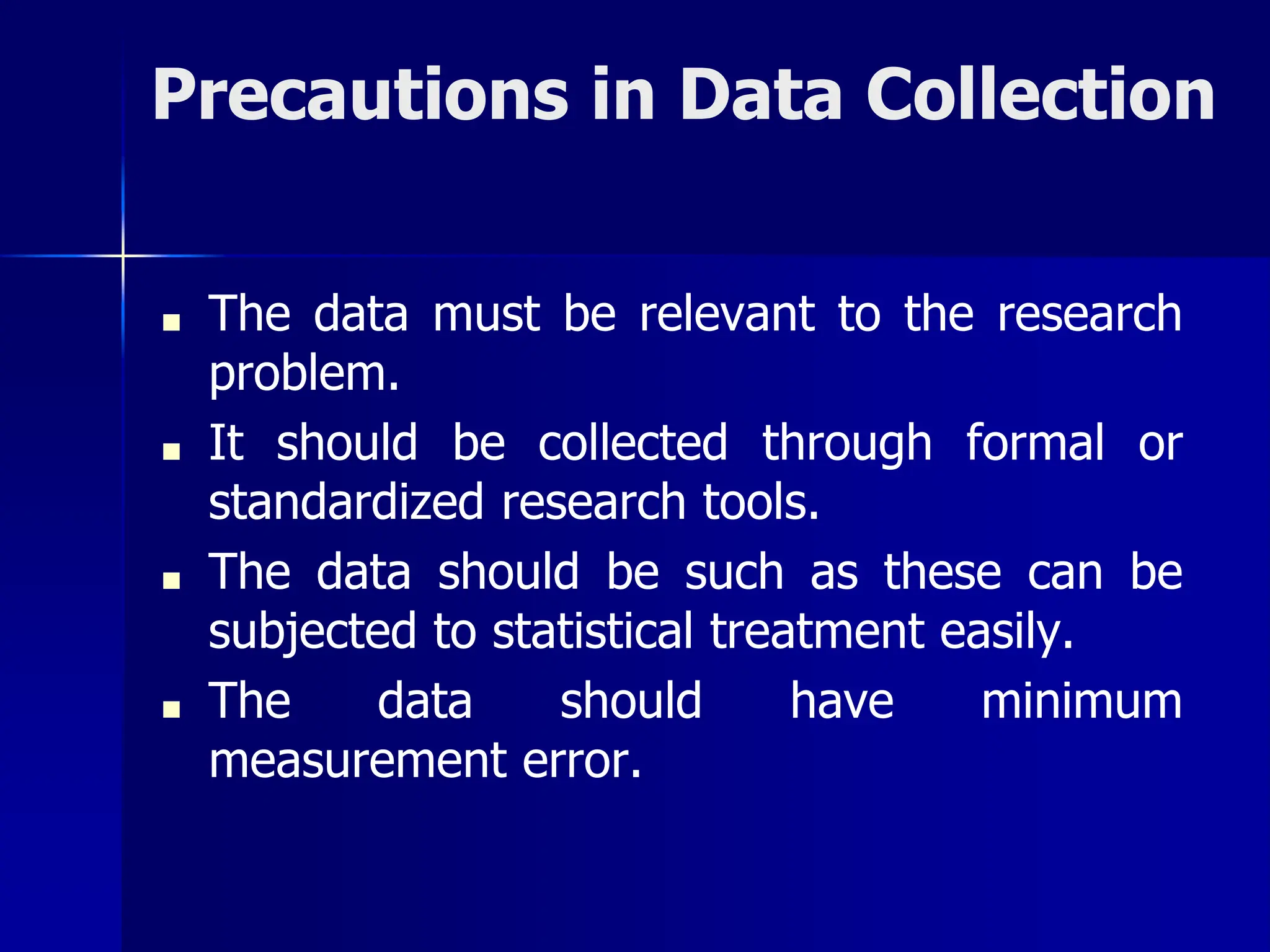 Precautions in Data Collection
■ The data must be relevant to the research
problem.
■ It should be collected through formal or
standardized research tools.
■ The data should be such as these can be
subjected to statistical treatment easily.
■ The data should have minimum
measurement error.
 