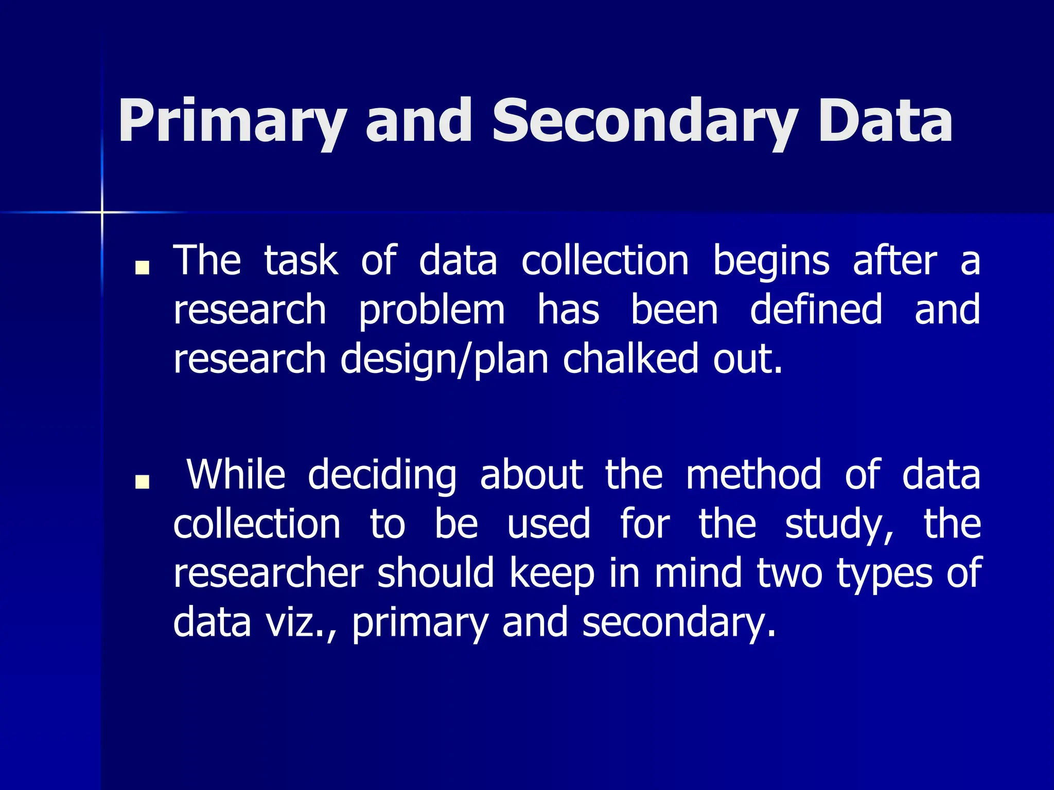 Primary and Secondary Data
■ The task of data collection begins after a
research problem has been defined and
research design/plan chalked out.
■ While deciding about the method of data
collection to be used for the study, the
researcher should keep in mind two types of
data viz., primary and secondary.
 