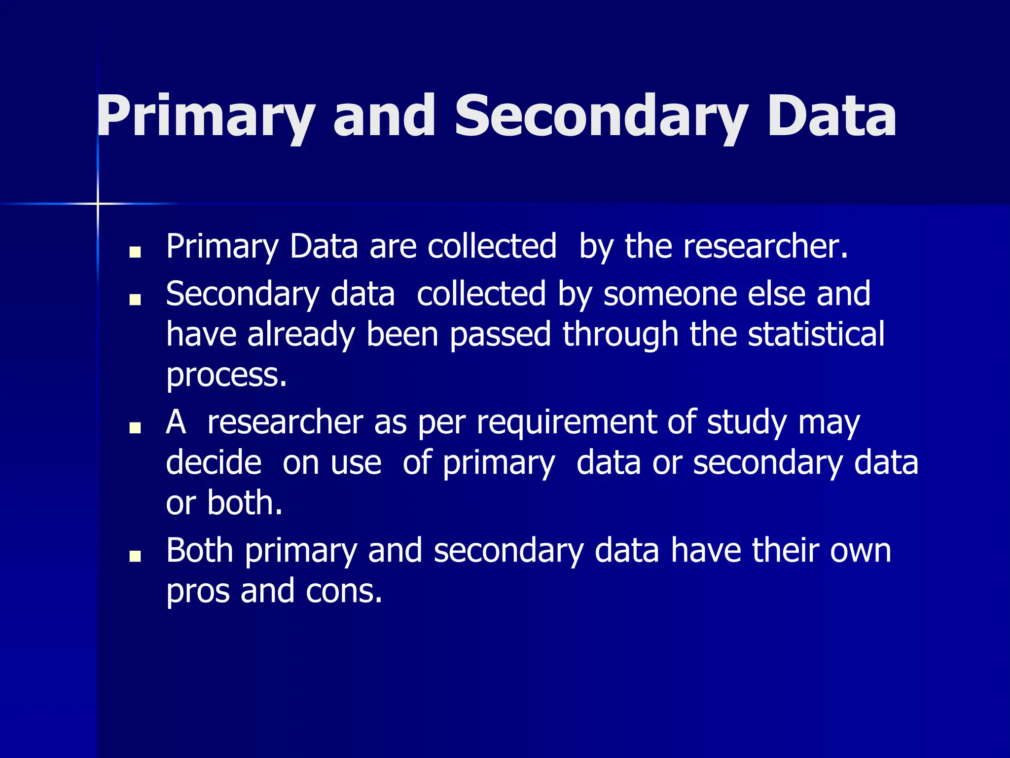 Primary and Secondary Data
■ Primary Data are collected by the researcher.
■ Secondary data collected by someone else and
have already been passed through the statistical
process.
■ A researcher as per requirement of study may
decide on use of primary data or secondary data
or both.
■ Both primary and secondary data have their own
pros and cons.
 