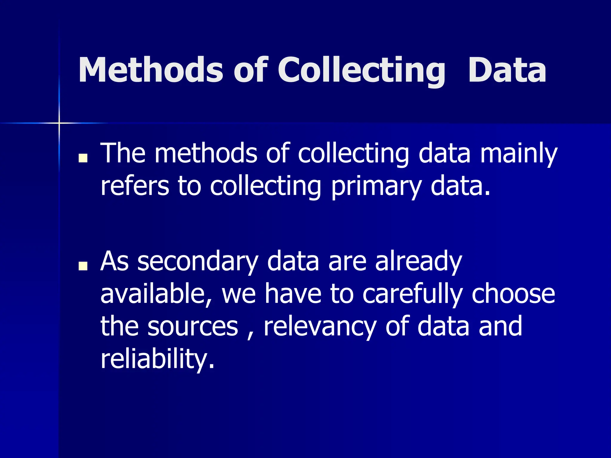 Methods of Collecting Data
■ The methods of collecting data mainly
refers to collecting primary data.
■ As secondary data are already
available, we have to carefully choose
the sources , relevancy of data and
reliability.
 