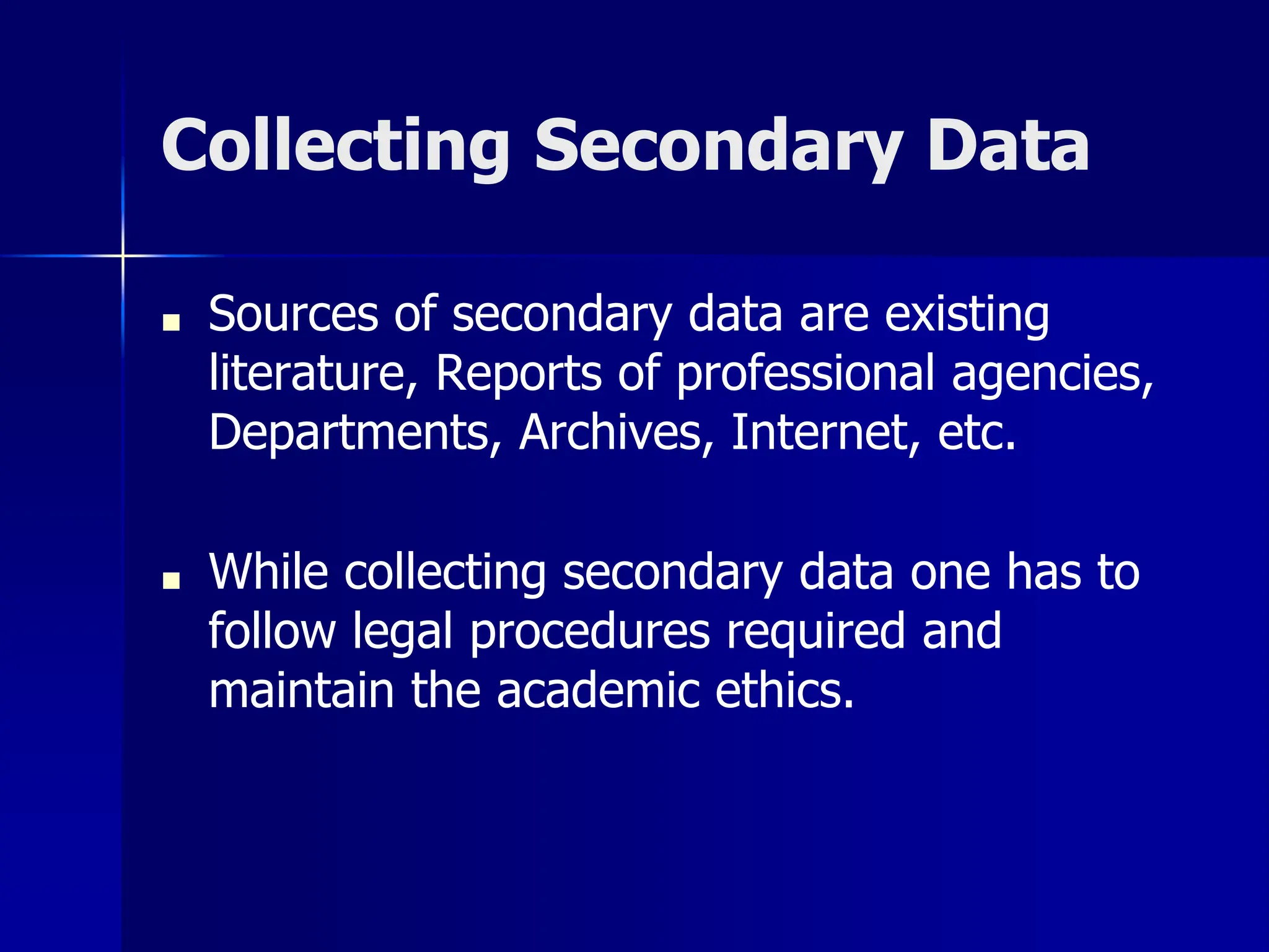 Collecting Secondary Data
■ Sources of secondary data are existing
literature, Reports of professional agencies,
Departments, Archives, Internet, etc.
■ While collecting secondary data one has to
follow legal procedures required and
maintain the academic ethics.
 