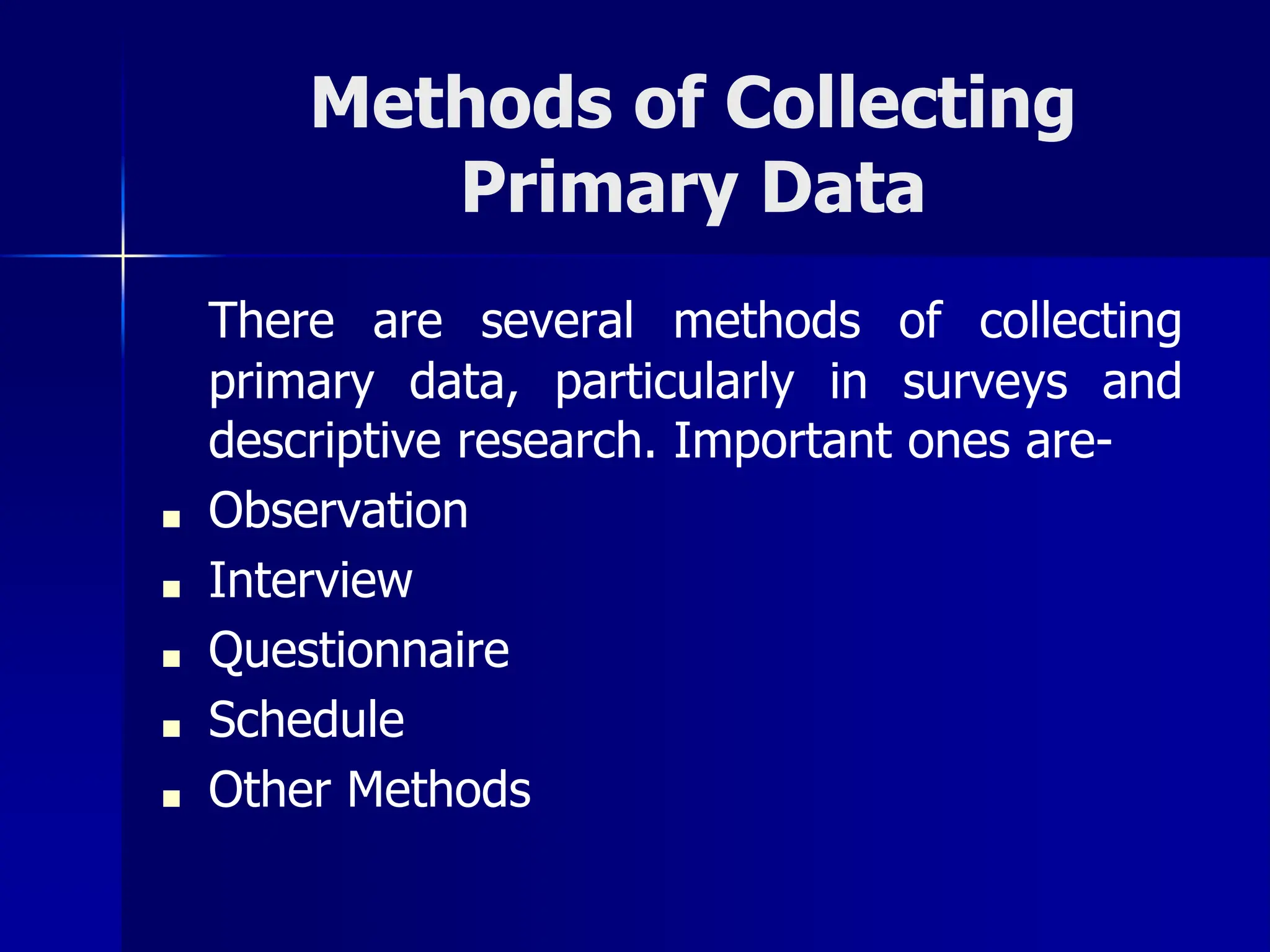 Methods of Collecting
Primary Data
There are several methods of collecting
primary data, particularly in surveys and
descriptive research. Important ones are-
■ Observation
■ Interview
■ Questionnaire
■ Schedule
■ Other Methods
 
