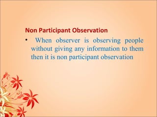Non Participant Observation
• When observer is observing people
 without giving any information to them
 then it is non participant observation
 