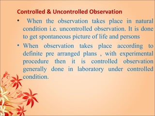 Controlled & Uncontrolled Observation
• When the observation takes place in natural
  condition i.e. uncontrolled observation. It is done
  to get spontaneous picture of life and persons
• When observation takes place according to
  definite pre arranged plans , with experimental
  procedure then it is controlled observation
  generally done in laboratory under controlled
  condition.
 