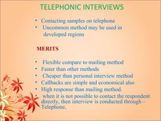 TELEPHONIC INTERVIEWS
• Contacting samples on telephone
• Uncommon method may be used in
   developed regions

MERITS

•    Flexible compare to mailing method
•   Faster than other methods
•    Cheaper than personal interview method
•   Callbacks are simple and economical also
•   High response than mailing method.
•    when it is not possible to contact the respondent
    directly, then interview is conducted through –
    Telephone.
 