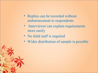 • Replies can be recorded without
  embarrassment to respondents
• Interviewer can explain requirements
  more easily
• No field staff is required
• Wider distribution of sample is possible
 