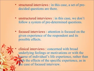 • structured interviews : in this case, a set of pre-
  decided questions are there.

• unstructured interviews : in this case, we don’t
  follow a system of pre-determined questions.

• focused interviews : attention is focused on the
  given experience of the respondent and its
  possible effects.

• clinical interviews : concerned with broad
  underlying feelings or motivations or with the
  course of individual’s life experience, rather than
  with the effects of the specific experience, as in
  the case of focused interview.
 