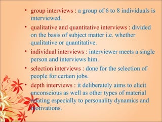 • group interviews : a group of 6 to 8 individuals is
  interviewed.
• qualitative and quantitative interviews : divided
  on the basis of subject matter i.e. whether
  qualitative or quantitative.
• individual interviews : interviewer meets a single
  person and interviews him.
• selection interviews : done for the selection of
  people for certain jobs.
• depth interviews : it deliberately aims to elicit
  unconscious as well as other types of material
  relating especially to personality dynamics and
  motivations.
 