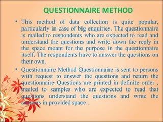 QUESTIONNAIRE METHOD
• This method of data collection is quite popular,
  particularly in case of big enquiries. The questionnaire
  is mailed to respondents who are expected to read and
  understand the questions and write down the reply in
  the space meant for the purpose in the questionnaire
  itself. The respondents have to answer the questions on
  their own.
• Questionnaire Method Questionnaire is sent to persons
  with request to answer the questions and return the
  questionnaire Questions are printed in definite order ,
  mailed to samples who are expected to read that
  questions understand the questions and write the
  answers in provided space .
 
