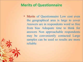 Merits of Questionnaire

 • Merits of Questionnaire Low cost even
   the geographical area is large to cover
   Answers are in respondents word so free
   from bias Adequate time to think for
   answers Non approachable respondents
   may be conveniently contacted Large
   samples can be used so results are more
   reliable
 