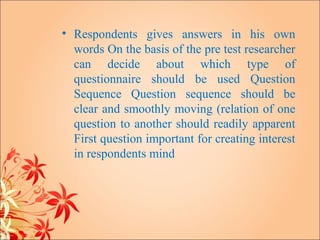 • Respondents gives answers in his own
  words On the basis of the pre test researcher
  can decide about which type of
  questionnaire should be used Question
  Sequence Question sequence should be
  clear and smoothly moving (relation of one
  question to another should readily apparent
  First question important for creating interest
  in respondents mind
 