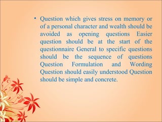 • Question which gives stress on memory or
  of a personal character and wealth should be
  avoided as opening questions Easier
  question should be at the start of the
  questionnaire General to specific questions
  should be the sequence of questions
  Question Formulation and Wording
  Question should easily understood Question
  should be simple and concrete.
 