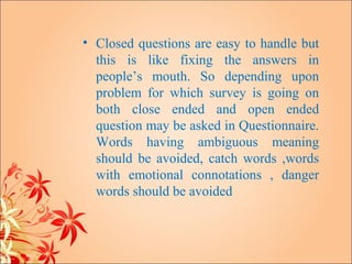 • Closed questions are easy to handle but
  this is like fixing the answers in
  people’s mouth. So depending upon
  problem for which survey is going on
  both close ended and open ended
  question may be asked in Questionnaire.
  Words having ambiguous meaning
  should be avoided, catch words ,words
  with emotional connotations , danger
  words should be avoided
 