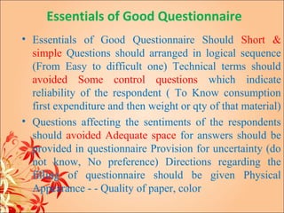 Essentials of Good Questionnaire
• Essentials of Good Questionnaire Should Short &
  simple Questions should arranged in logical sequence
  (From Easy to difficult one) Technical terms should
  avoided Some control questions which indicate
  reliability of the respondent ( To Know consumption
  first expenditure and then weight or qty of that material)
• Questions affecting the sentiments of the respondents
  should avoided Adequate space for answers should be
  provided in questionnaire Provision for uncertainty (do
  not know, No preference) Directions regarding the
  filling of questionnaire should be given Physical
  Appearance - - Quality of paper, color
 