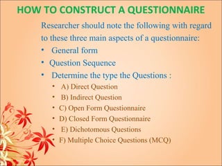 HOW TO CONSTRUCT A QUESTIONNAIRE
    Researcher should note the following with regard
    to these three main aspects of a questionnaire:
    • General form
    • Question Sequence
    • Determine the type the Questions :
       •   A) Direct Question
       •   B) Indirect Question
       •   C) Open Form Questionnaire
       •   D) Closed Form Questionnaire
       •   E) Dichotomous Questions
       •   F) Multiple Choice Questions (MCQ)
 