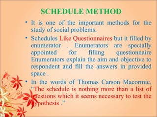 SCHEDULE METHOD
• It is one of the important methods for the
  study of social problems.
• Schedules Like Questionnaires but it filled by
  enumerator . Enumerators are specially
  appointed      for    filling  questionnaire
  Enumerators explain the aim and objective to
  respondent and fill the answers in provided
  space .
• In the words of Thomas Carson Macormic,
  “The schedule is nothing more than a list of
  questions which it seems necessary to test the
  hypothesis .”
 