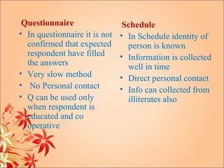 Questionnaire                  Schedule
• In questionnaire it is not   • In Schedule identity of
  confirmed that expected        person is known
  respondent have filled       • Information is collected
  the answers                    well in time
• Very slow method             • Direct personal contact
• No Personal contact          • Info can collected from
• Q can be used only             illiterates also
  when respondent is
  educated and co
  operative
 
