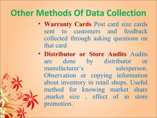 Other Methods Of Data Collection
      • Warranty Cards Post card size cards
        sent to customers and feedback
        collected through asking questions on
        that card
      • Distributor or Store Audits Audits
        are     done    by     distributor    or
        manufacturer’s              salesperson.
        Observation or copying information
        about inventory in retail shops. Useful
        method for knowing market share
        ,market size , effect of in store
        promotion.
 